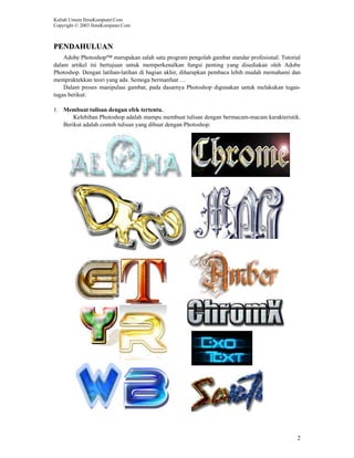 Kuliah Umum IlmuKomputer.Com
Copyright © 2003 IlmuKomputer.Com



PENDAHULUAN
    Adobe Photoshop™ merupakan salah satu program pengolah gambar standar profesional. Tutorial
dalam artikel ini bertujuan untuk memperkenalkan fungsi penting yang disediakan oleh Adobe
Photoshop. Dengan latihan-latihan di bagian akhir, diharapkan pembaca lebih mudah memahami dan
mempraktekkan teori yang ada. Semoga bermanfaat …
    Dalam proses manipulasi gambar, pada dasarnya Photoshop digunakan untuk melakukan tugas-
tugas berikut:

1. Membuat tulisan dengan efek tertentu.
       Kelebihan Photoshop adalah mampu membuat tulisan dengan bermacam-macam karakteristik.
   Berikut adalah contoh tulisan yang dibuat dengan Photoshop:




                                                                                             2
 