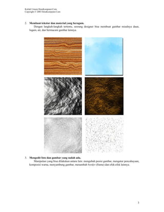 Kuliah Umum IlmuKomputer.Com
Copyright © 2003 IlmuKomputer.Com




2. Membuat tekstur dan material yang beragam.
       Dengan langkah-langkah tertentu, seorang designer bisa membuat gambar misalnya daun,
   logam, air, dan bermacam gambar lainnya.




3. Mengedit foto dan gambar yang sudah ada.
      Manipulasi yang bisa dilakukan antara lain: mengubah posisi gambar, mengatur pencahayaan,
   komposisi warna, menyambung gambar, menambah border (frame) dan efek-efek lainnya.




                                                                                             3
 