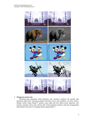 Kuliah Umum IlmuKomputer.Com
Copyright © 2003 IlmuKomputer.Com




4. Memproses materi web.
      Photoshop juga digunakan untuk keperluan web, misalnya: kompresi file gambar agar
   ukurannya lebih kecil, memotong gambar kecil-kecil (slice), dan membuat web photo gallery.
   Dengan Adobe Image Ready™, gambar yang sudah ada bisa dibuat untuk keperluan web,
   misalnya menjadi rollover dan animasi GIF. Untuk keperluan tersebut, anda bisa menggunakan
   Macromedia Fireworks™ di samping Adobe Image Ready™.




                                                                                           4
 