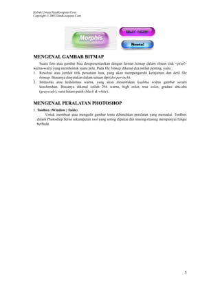 Kuliah Umum IlmuKomputer.Com
Copyright © 2003 IlmuKomputer.Com




MENGENAL GAMBAR BITMAP
   Suatu foto atau gambar bisa direpresentasikan dengan format bitmap dalam ribuan titik <pixel>
warna-warni yang membentuk suatu pola. Pada file bitmap dikenal dua istilah penting, yaitu :
1. Resolusi atau jumlah titik persatuan luas, yang akan mempengaruhi ketajaman dan detil file
   bitmap. Biasanya dinyatakan dalam satuan dpi (dot per inch).
2. Intensitas atau kedalaman warna, yang akan menentukan kualitas warna gambar secara
   keseluruhan. Biasanya dikenal istilah 256 warna, high color, true color, gradasi abu-abu
   (grayscale), serta hitam-putih (black & white).


MENGENAL PERALATAN PHOTOSHOP
1. Toolbox (Window | Tools)
        Untuk membuat atau mengedit gambar tentu dibutuhkan peralatan yang memadai. Toolbox
   dalam Photoshop berisi sekumpulan tool yang sering dipakai dan masing-masing mempunyai fungsi
   berbeda.




                                                                                              5
 