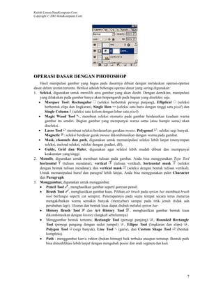 Kuliah Umum IlmuKomputer.Com
Copyright © 2003 IlmuKomputer.Com




OPERASI DASAR DENGAN PHOTOSHOP
    Hasil manipulasi gambar yang bagus pada dasarnya dibuat dengan melakukan operasi-operasi
dasar dalam urutan tertentu. Berikut adalah beberapa operasi dasar yang sering digunakan:
1. Seleksi, digunakan untuk memilih area gambar yang akan diedit. Dengan demikian, manipulasi
    yang dilakukan pada gambar hanya akan berpengaruh pada bagian yang diseleksi saja.
   • Marquee Tool: Rectangular             (seleksi berbentuk persegi panjang), Elliptical     (seleksi
       berbentuk elips dan lingkaran), Single Row (seleksi satu baris dengan tinggi satu pixel) dan
       Single Column (seleksi satu kolom dengan lebar satu pixel)
   • Magic Wand Tool , membuat seleksi otomatis pada gambar berdasarkan keadaan warna
       gambar itu sendiri. Bagian gambar yang mempunyai warna sama (atau hampir sama) akan
       diseleksi.
   • Lasso Tool membuat seleksi berdasarkan gerakan mouse. Polygonal : seleksi segi banyak.
       Magnetic : seleksi berdasar gerak mouse dikombinasikan dengan warna pada gambar.
   • Mask, channels dan path, digunakan untuk memanipulasi seleksi lebih lanjut (menyimpan
       seleksi, meload seleksi, seleksi dengan gradasi, dll).
   • Guide, Grid dan Ruler, digunakan agar seleksi lebih mudah dibuat dan mempunyai
       keakuratan yang tinggi.
2. Menulis, digunakan untuk membuat tulisan pada gambar. Anda bisa menggunakan Type Tool
    horizontal     (tulisan mendatar), vertical       (tulisan vertikal), horizontal mask      (seleksi
    dengan bentuk tulisan mendatar), dan vertical mask (seleksi dengan bentuk tulisan vertikal).
    Untuk memanipulasi huruf dan paragraf lebih lanjut, Anda bisa menggunakan palet Character
    dan Paragraph.
3. Menggambar, digunakan untuk menggambar.
    • Pencil Tool , menghasilkan gambar seperti goresan pensil.
    • Brush Tool , menghasilkan gambar kuas. Pilihan air brush pada option bar membuat brush
        tool berfungsi seperti cat semprot. Penerapannya pada suatu tempat secara terus menerus
        mengakibatkan warna semakin banyak (menyebar) sampai pada titik jenuh (tidak ada
        perubahan lagi). Ukuran dan bentuk kuas dapat diubah melalui option bar.
    • History Brush Tool            dan Art History Tool         , menghasilkan gambar bentuk kuas
        dikombinasikan dengan history (langkah sebelumnya)
    • Menggambar bentuk tertentu; Rectangle Tool (persegi panjang) , Rounded Rectangle
        Tool (persegi pangang dengan sudut tumpul)            , Ellipse Tool (lingkaran dan elips)    ,
        Polygon Tool (segi banyak), Line Tool (garis), dan Custom Shape Tool                   (bentuk
        kompleks).
    • Path : menggambar kurva vektor (bukan bitmap) baik terbuka ataupun tertutup. Bentuk path
        bisa dimodifikasi lebih lanjut dengan mengubah posisi dan arah segmen dan kait.




                                                                                                     7
 