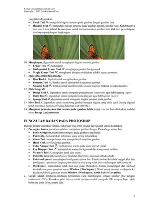 Kuliah Umum IlmuKomputer.Com
Copyright © 2003 IlmuKomputer.Com


    yang tidak diinginkan.
    • Patch Tool : mengubah bagian tertentu pada gambar dengan gambar lain
    • Healing Tool : mengubah bagian tertentu pada gambar dengan gambar lain. Kelebihannya
       dari patch tool adalah kemampuan untuk menyesuaiakan gambar baru (tekstur, pencahayaan
       dan bayangan) dengan lingkungan.




10. Menghapus, digunakan untuk menghapus bagian tertentu gambar.
    • Eraser Tool      menghapus
    • Background Eraser Tool        menghapus gambar background
    • Magic Eraser Tool , menghapus dengan melakukan seleksi secara otomatis
11. Efek ketajaman dan Smudge.
    • Blur Tool , dipakai untuk mengaburkan gambar.
    • Sharpen Tool , dipakai untuk menambah ketajaman gambar.
    • Smudge Tool , dipakai untuk memberi efek smudge (seperti terkena gosokan tangan).
12. Efek fotografi.
    • Dodge Tool , digunakan untuk mengatur pencahayaan (exposure) agar lebih terang (light).
    • Burn Tool , digunakan untuk mengatur pencahayaan agar lebih gelap (dark).
    • Sponge Tool , digunakan untuk mengatur tingkat saturasi pada gambar.
13. Slice Tool , digunakan untuk memotong gambar menjadi bagian yang lebih kecil. Sering dipakai
    untuk membuat layout table pada halaman web (HTML).
14. Mengatur pencahayaan dan warna pada gambar lebih lenjut. Hal ini bisa dilakukan melalui
    menu Image | Adjustments.


FUNGSI TAMBAHAN PADA PHOTOSHOP
Dengan fungsi tambahan berikut, pekerjaan bisa lebih mudah dan singkat untuk dikerjakan.
1. Perangkat bantu, membantu dalam manipulasi gambar dengan Photoshop, antara lain:
   • Palet Navigator, membantu navigasi pada gambar yang besar.
   • Palet Info, menampilkan informasi yang sering dibutuhkan.
   • Zoom Tool, memperbesar atau memperkecil tampilan gambar.
   • Hand Tool, scrolling pada gambar.
   • Color Sample Tool , melihat nilai warna pada suatu daerah (titik).
   • Eye Dropper Tool , menentukan warna background dan foreground toolbox.
   • Measure Tool , mengukur jarak dan sudut.
   • Palet file browser, membrowse (melihat-lihat) file yang akan dibuka/diedit
   • Palet tool preset, menyimpan konfigurasi option bar. Untuk meload kembali tinggal klik dan
       konfigurasi option bar langsung berubah ke nilai yang telah disave (disimpan sebelumnya).
   • Workspace, menentukan letak tool-tool pada Photoshop. Untuk menyimpan dan meload
       kembali worspace gunakan menu Window | Workspace |. Misal untuk mereset workspace ke
       keadaan default, gunakan menu Window | Workspace | Reset Palette Locations.
2. Layer, adalah lembaran-lembaran bertumpuk yang membangun sebuah gambar (file dengan
   ekstension .PSD). Gunakan palet layers untuk mempermudah mengedit file dengan layer. Ada
   beberapa jenis layer, antara lain:




                                                                                               9
 