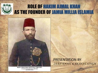 ROLE OF HAKIM AJMAL KHAN
AS THE FOUNDER OF JAMIA MILLIA ISLAMIA
PRESENTATION BY:
ZEBA KHAN & AKSHAT SINGH
 
