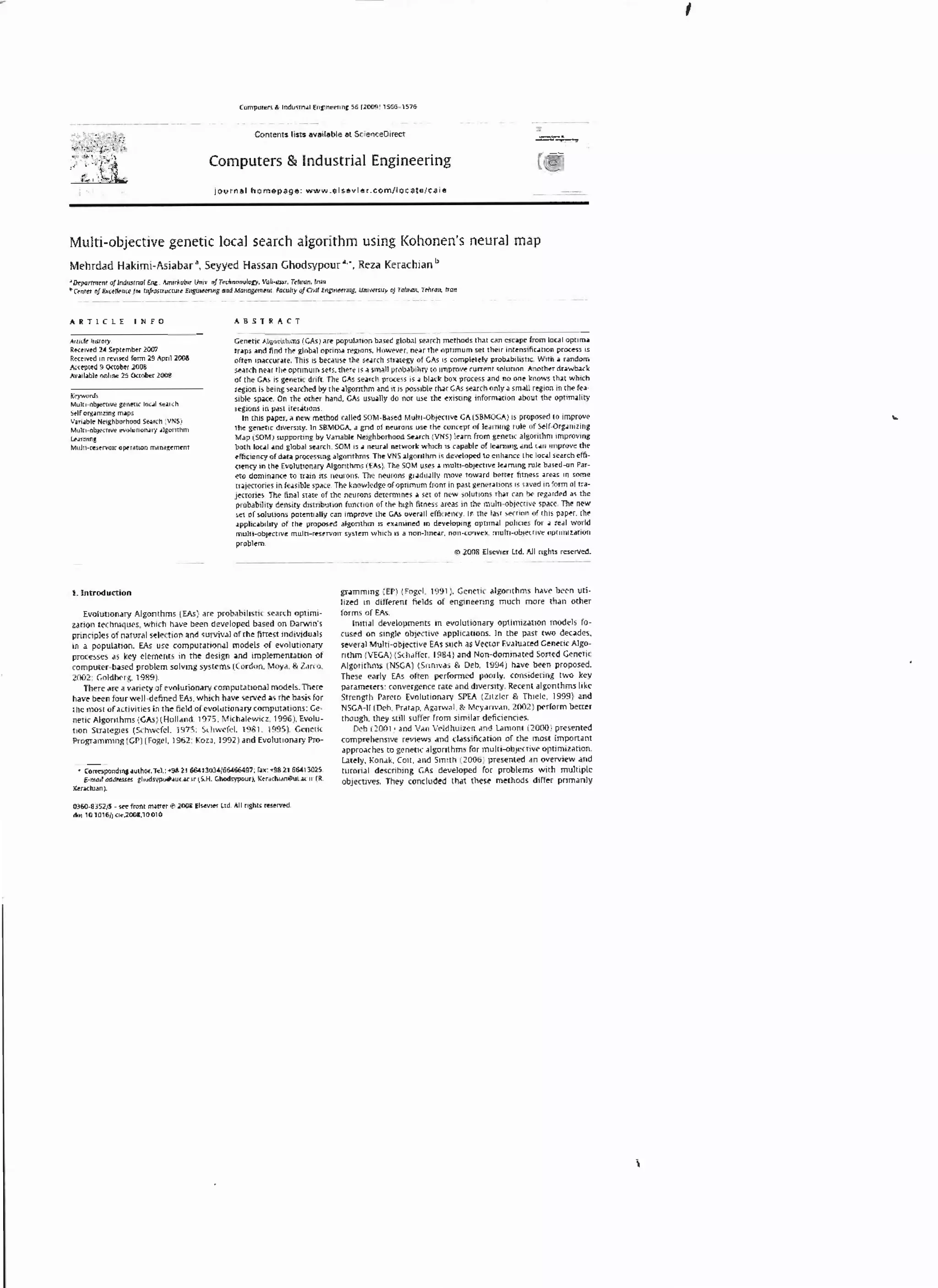 '
Contents nsrs available at Sc·eQCeO~rect

Computers & Industrial Engineering
lournal homepage: www.elsevier.com/locate/ e:aie

Multi-objective generic local search algorithm using Kohonen's neural map
Mehrdad Hakimi-Asiabar •. Seyyed Hassan Ghodsypour .... Reza Kerachian b
~Orrparrmt-nt

11/ lndr.otrw~l £rtt.Amuio0trthttv o/Ttdlf'IOitOloD. Vah-cml". T.-hron. rron

• (f'nrtt of £.tdtiKl'/01 MhmnKUttt (IIJNtf'l"' oud Mono,ttoi'II'IU. 'aru/ty of CMJ £ngmHnJ.,_ UnuttS•ly

ARTICLE

cf T~rtm. Tthtmt.

1Jan:

ABSTRACT

INFO

Anjcf~ IIISIOiy,

Re<e•vf'd 24 Stpttmbtr 20111
Rec~1vC'd in l"f'I.M'd fo1m l9 Ap11l l008
Acc~pled 9 O<'to~t 2008
Av.-ll•ble onhnt lS Octobfr 2008
K<yHOrds

MultJ...OblfC'IIW JCIt1:1oC laul 4f,l.r(h
S.lr OrJd.ni:nns m.lps
Vui..ble Ne~,&hborhoo<l St.l,(h .VNS)
Multi·ObJKnw f'VOiuHon..uy o~ laonthm
L#.unma

MuJtHtstrvotr Optl•thOI m.11WJtmtnt

Genetic Algornhms (C.As) 01re popul:mon b01seCgloiMI se01rch rncallod.s th01t CM CSCJJ)(! from lonl opum.&
uo~ps o~nd find the glob.&1 optim.& regtons. However. nt~r the optnnum set thf!lr inc~ns1flc.uion process i.s
of1en tn.&ccur~ee. This is beouse the se-arch stro~tegy of CAs IS completely prob•blhshc. Wtth • r•ndom
st.uch ne.u the optimum sets. there is o~ smi11 prob.,bihty to improve currenl <olutl<m. Anot h~r dr.awl>.lck
of the CAs is genetic drift. The CAs seo.rch process is a bl"dc box process .11 no one knows th.ll which
d
rfjlon Is being se.a.rched by the o~lgorithm .and it is poss1ble tl'wt GAs Stirch only.:. sm.aU re;ion in tht fu
slble Sp.l«. On the other h.lnd. GAs usu.ally do not use the existing infornl.ltlon .about th~ optimality
rea,ons in p.ut lter.itions.
In thiS p.aper• . new method C.l.l~ SOM·8.:1Sed Muhi..Ob,ttCIIVt CA (SBMOCA) I) proposed to improve
the renet1 dtvemty. ln SBMOCA. a gnd of neurons use fht concept of leo1rn11'1 rule of Stlf Orlo1n1zinc
c
M.ll' (SOM) mppornng by Vanable Neighborhood St•rc:h (VNS) le.am from genetiC .alaontlH1l lmprOVI"'
bo~h loc41 •nd &lob.ll S('.trch. SOMis • n.tUr.al networlc wh1ch '' C:•p•blt of le.1mma .md '"" tmprove the
tffic1ency ol d.at.a processm& •la:onthms. The VNS .al,onthm 15 dt'wlopc<l to t"nh.anc-e the loc.al St'.&rch effl
aotney 1n H~ £voluuon.ary Alronthms (EAs). The SOM usn .a multJ·obJ«tlvc lco~mm1 rule b.unS..on P4r·
tto domin.lnce- to tnin its neurons. The neurons gc•du..aUy move tow.nd better fanus .artJ, 1n somt
tf.l]t(tories in fe.asible s~ce. The know1tdge of optimum from in p.ut Jtner.ltions IS uvtd m fo•m of u~
jf'C'tonf'S Tht ti~l sute of the- neurons detemunes .a set of O('W solutions th..lt c.an bt ff'l4rdltd .aJ lhc
protubUtty dt11Saty dtunbutlOn fun<"tJOn of the high fi[ness .uus tn lM multl..obtf'Ctl'lf s~t 1M ntw
s.et of soluttons polentJ.liJy c.an tmpi'O'Jt l:be GAs ow-t.l.JI effi<•~Pncy.ln thot Luc s«ttnn of dus P'Jptf', eM
•pphutN!•ty o( thf' propos~ 4lgonthm 1s n.~.mu~ tn dew&opnJ opttm.&l poiK•otS (Of .1 rul work!
J'l.llU-obJI•cuw muln·r~rvon system whtch 1s .a non--luw:.n. non-«nvvt.tnulb·Obt«U'~ot OQ«umuhon
probl<m.
0 2008 EISC"V''t'r Ud. AU n&ha rHotrwd.

Evolut•on.uy Al1onthms (EAs) .ut prob.lbll1stic sench optimi·
uuon ltchmquts. wh1ch ~vt !>ten d~loptd bued on D.trw~n's
pnnCiples of N~tur'1 st~tton .and survrv.11J of the finest individui11S
m a popul~llon. EAs use comput,auon.al modtls of tvo1unonary
processes as key clcmcncs in the destgn .and tmpltmtnr.u•on of
computer-~sed problem solvong systems (Cordon. Moy•. & l.>rco.
2002; Goldlx'rg. 1989).
Th(f( ,)J'( a V.lfl~ty ~VOIUiiOO•lr'Y (Ompuurion.al models. There
have been four well defined EAs. whoch h•ve served iS rho basis for
che most of .1ct ivtties tn the field of evoluttOil.lf'Y computations: Genetic Algorothms (CAs)(Holl•nd. 1975: Mlchalrwicz. 1996). Evolutoon Str•tegies (S<hwefcl. lq7S; S..hwefcl, 1981, 1995), Cenoo ic
Po·oguonming (CP) (Fogo I. 19o2; Ko••· 1992) and Evolutoon•ry Pro-

or

• Conupond"'j -'UthOf', T~L •9811 6&4130l•IGG4&6497: f~x ! •98 21 664Jl02S.

l·md addrtHN

1991~ Ceneuc •lgorothms h.l-. ~nun­
liz.l'd in differenr fields of engmeenng much more th.an other
forms ofEIS.
lmn.tl developments In tvOiutton,ary opunuuuon modtls
cu~ on sing)t obJtcUVt dpphnllons. Jn the p.ut two dtc.&des.
-.ral Muln-<>bJOCtwe EAs such as Vec1or Ev•lu.oted Ctnetic Algo·
nthm (VEGA)(Sch•ffcr. 1984) •nd Non-domonated Soned Ceneloc
Algorirhms (NSCA) (Snno•·as & Deb. 1994 ) h•vo ~n proposed.
These early EAs often J>t>rfonned poorly, cons1d~nns two key
parameters: convergence ra.te c1nd d1verstty. Recent ,algonthms II let
S1rcngth Par01o Evolutionary SPEA (Zotzlcr & Thoele. 1999) •nd
NSCA-11 (Deb. Prat•p. Agarwal. & Mty•11van. 2002) l)<rform bertor
though, they still suffer from sim1lar dtficienc-its.
Dtb (2001) and V•n V.ldhuo
zcn •nd L<omont (2000) presented
comprehensive reviews .-nd classific~t•on
the most lmponant
.Jppro.1ches to genetic Jlgonthrn.s fo1 muiU--QbJN'tivr opl lffil7:4rion.
·
Lnely. Konc1k, Coit. .md Smith (2000) pl'esenttd ~n ovel'view and
rurori.JI describing GAs developed for problems with multiple
ob)e<toves. They concludtd that these methods dlffor pr>m•nly

gr•mmmg (EP) (Fogel.

1. Introduction

ahud:SV~·~~~

.c II (5 u

Chodsypour~ K~r.tiChiAnOut..lC.II' ( R.

Ktr.Kh.l.ln)._
0360 U5l/S $«front mmtr e 2001 liHvttr Lid. All r•,&tlrc ffS~rwd.
doi 10 1016jJ(i~.l00110010

ro-

or

 