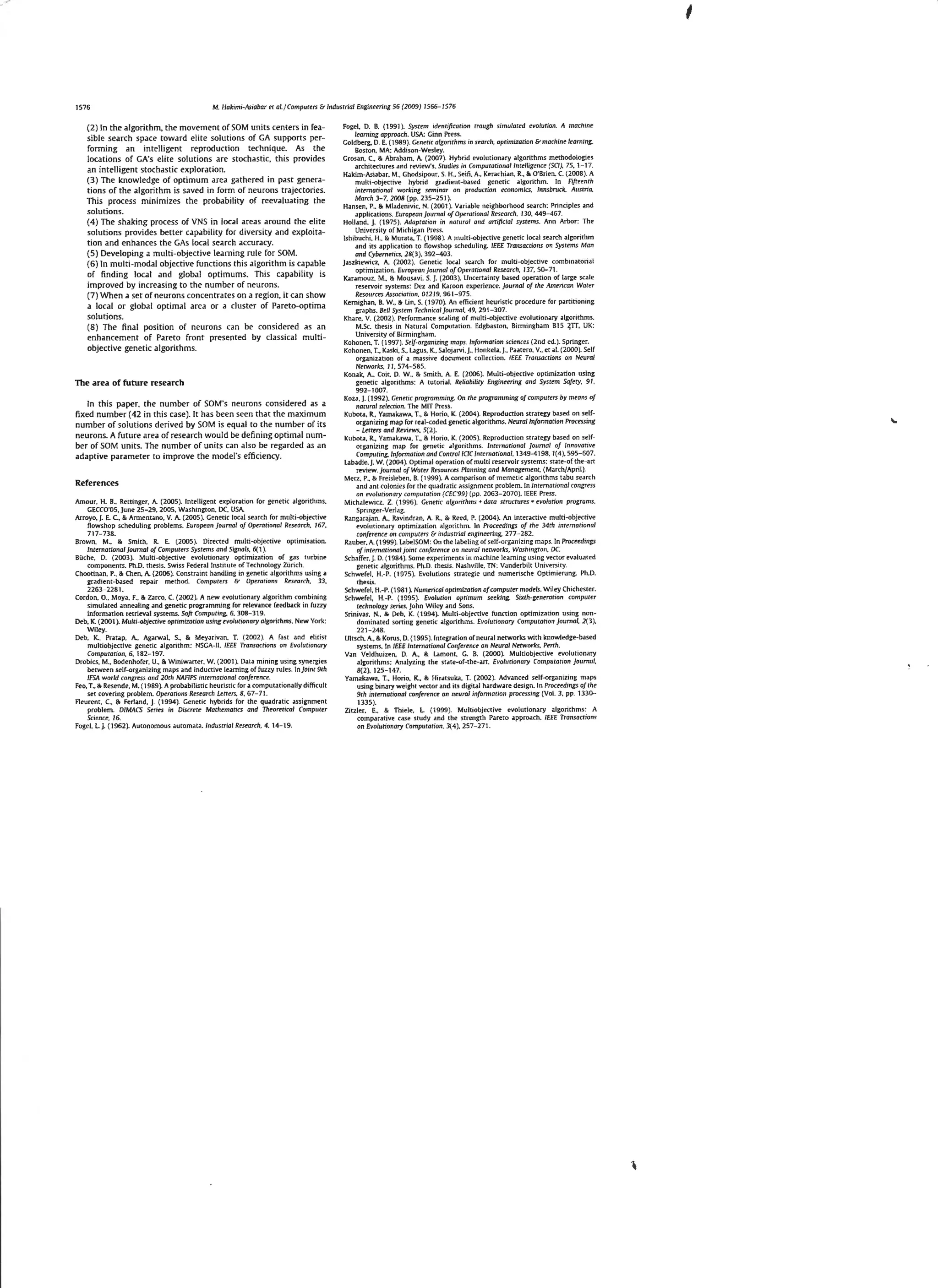 '
1576

M. Hakimi-Miabar et al.jCompurers & Industrial Enginetring 56 (2009) 1566- 1576

(2) In the algorithm, the movement of SOM units centers in feasible search space toward elite so lut ions of GA supports performing an intelligent reprodu ction technique. As the
locations of GA's elite solutions are stochastic. t his provides
an inte lli gent stochastic expl oration.
(3) The knowledge of optimum area gathered in past genera-

tions of the algorithm is saved in form of neurons trajectories.
This process min imi zes the probability of reevaluating the
solutions.
(4 ) The shaking process of VNS in loG!. I areas around the elite
solutions provides better capability for d iversity and exploitation and enhances the GAs local se.arch accuracy.
(S) Developing a multi-objective leetrning rule for SOM.
(6) In mu lti-mod al objective functions thi s algorithm is capable
of findin g loca l and global optimums. This capab ility is
improved by increasing to the number of neurons.
(7) W hen a set of neurons co ncen trates on a region, it can show
a loca l or global optim.ll area or a cluster of Pareto-optima
solutions.
(8) The final position of neurons can be considered as an
enhancement of Pareto front presented by cl assical multiobjective generic algorithms.

The area of future research
In this paper, th e number of SOM's neurons considered as a
fixed number(42 in this case).lt has been seen that the maximum
number of solutions derived by SOM is equal to the number of its
neurons. A future area of research would be defining optimal number of SOM units. The number of units can also be rega rded as an
adaptive parameter to improve the model's efficiency.

References
Amour. H. R.• Rettinger. A. (2005). lntelligem exploration for genetic algorithms.
GECCO'OS, June 25-29. 2005. Washington. DC, USA.
Arroyo. j. E. C. & Armentano. V. A (2005). Gene ric local search for multi-objective
flows hop scheduling problems. European journal of Operorionol Rrseorch. 167,
7 17-738.
Brown, M__ & Smith, R. E. (2005). Direned multi-objective optimisation.
International journal of Computers Systems and Signals. 6( 1).
Biiche. D. (2003). Mul ti-objective evolmionary optimiz;~tion of gas turbmro
components. Ph.D. thesis. Swiss Federal Institute of Technology ZUrich.
Chootinan, P., & Chen. A. (2006). Constraint handling in genetic algorithms using a
gradient-b;~sed
repair mt-thod. Compute-rs & Operations Resrarch. 33.
2263-2281.
Cordon, 0., Moya. F.. & Zarco, C. (2002). A new evolutionary algorithm combining
simulated annealing .md genetic programming for relev.mce feedb.1ck in fuzzy
information rt'trievill s;ystems. Soft Compuring, 6. 308-319.
Deb, K. (2001 ). Mulri-objrcrive optrm1zarion using t'l.'ohsrionory o/gomhms. New York:
Wiley.
Deb. K.. Prat.1p. A. Agarwal. S., & Me-yilriviln. T. (2002). A fast and e-litist
multiObJeCtive genetic a lgorithm: NSGA-11. IEEE Transactions on Evolutionary
CompJ!l arion. 6. 182-197
Drobics. M.. Bodenhofer. U.. & Winiwarrer. W. (2001). Datil mining usmg synergies
between self-organizing m.1ps and inductive learning of fuzzy rules. ln}oinr 9rh
IFSA world congrt'SS and 20th NAFIPS mtrmational c:O/ifert'ncr
Feo. T.. So Resende. M. (1989). A probabilistic heuristiC for <1 computationally difficult
set rovt-ring problem. Oprranons Rrsrarch Lettrr>. B. 67-71
Fleurent, C., & Ferland, j. (1994). Genetic hybrids for the quadr.Hic assignment
problem. DIMACS Serirs in Discrere Marhrmarics and Throrerical Computer
Science, 16
Fogel. L J. {1962). Autonomous dUtomata. Industrial Rtstorch, 4. 14- 19.

Fogel. D. B. ( 1991 ). System identification trough simulattd rvolution. A mochinr
learning approach. USA: Ginn Press.
Goldberg. 0. E. (1989). Genrric ulgonrhms in search, opnmizotion & machinr /rarning.
Boston, MA: Addison-Wesley.
Grosdn. C., & Abrahilm. A. (2007). Hybrid evolutionary algorithms methodologies
architectures .1nd review's. Studies in Computational Intelligence (SCI ). 75, 1- 17.
Hakim-Asiab.1r. M .. Ghodsipom, S. H., St-iti. A.. Kerarhi.1n. R.. & O"Britn. C. (2008). A
multi-objective hybrid gradiem-ba5ed gene ric a lgorithm. !n Fifrrenth
intrmationol working seminar on production f'Conomics. lnnsbruck. Austria,
March 3-7,2008 (pp. 235-251 ).
H.1nsen, P., & Mladenivic. N. (2001 ). Vanable neighborhood se,uch: Principles and
ilpplications. European journal ofOprrational Rrsearch. 130,449-467
Holl.md. j. ( 1975). Adaptation in natural a11d artificial system.~. Ann Arbor: The
University of Michig<~n Press.
ls hibuchi. H., & Murata. T. (1998). A multi-objective generic local search algorithm
and its application to tlowshop scheduling. IEEE Transactions on Syst ems Man
and Cybernrrics, 28(3). 392-403.
j .Jszkiewicz, A. ( 2002 ). Genetic local search for multi -objective combinatorial
optimiution. Europton journal of Operananal Research. 137. 50--71.
Ka ra mouz. M., & MousJ.vi. S.]. (2003). Uncertilinty b.1sed operation of large scale
reservoir systems: Oez .1nd Karoon experience. journal of the American Warer
Resources Association. 01219. 961-975
Kernig han, B. W .. & lin, S. ( 1970). An efficient heuristic procedure for partitioning
graphs. Bell Systrm Trchniml journal, 49. 291-307.
Khare. V. {2002). Perform.1nce scdling of multi-objenive evolutionary .Jigomhms.
M.Sc thesis in Narur.1l Computation. Edgbaston. Birmingham B15 ~TI. UK:
Unive rsi ty of Birmingha m.
Kohonen. T. ( 997). Se-lf-organizing mops. Information sciencrs (2nd ed.). Springer.
Kohoncn. T.. Kaski. S., lagu s. K.. S.1lojarv1,j., Honkel.1,j .. PJ.iltero. V .. ct al. (2000). Self
organization of a mass1ve d ocument collection. IEEE TrOII50Ctions 011 Neural
Nerworks, II. 574-585.
Kon.1k. A. Coit, D. W .. & Smith, A. [_ (2006). Multi-objective optimization using
genetic algorithms: A tutorial. Rdiabifity Engineering and System Safety. 91.
992 - 1007.
Koza. j . (1992). Genrric programming. On thr programming ofcomputrrs by means of
natural selection. The MIT Press.
Kubota. R., Yamakilwil. T., & Horio. K ( 2004 ). Reproduction Striltegy b.1sed on selforganizing map for re<~l-coded genetic .1lgorithms. Neuro/lnfannotion Processing
- Lecrers and Reviews. 5(2 ).
Kubota, R., Yamakaw.1. T., & Horio, K. (200S). Reproduction str.1tegy based on selforganizing map for genetic .1lgorithms. /mernurional journal of Innovative
Computing, lnfonnation and Control /CtC International, 1349-4198. 1(4), 595-607.
Labadie, j. W. (2004 ). Optimal operation of multi reservoir systems: state-of the-art
review. journal of Worrr Reso11rcts Planning and Management, ( March/April).
Merz. P., & Freisleben. B. ( 1999). A comparison of memetic algorithms tilbu search
<1nd ant colonies for the qu.1dratic assignment problem. In /nternacional congress
on rvolutianary compuration ( CEC99 ) (p p. 2063-2070). IEEE Press.
Michillewicz, Z. ( 1996). Generic a/gorirhms .. data st rocrures '" evolutiun programs.
Springer-Verl.1g.
R.1ngarajan. A.. Ravindra n, A R., & Reed. P. (2004 ). An interactive multi-objective
evolutionary optimization algorithm. In Procerdings of thr 34th wtemorional
confrrence on computers & induscria/ engineering. 277-282.
R.1uber, A. ( 1999 ). LabeiSOM: On the la beli lg of self-organizing lll<IPS- In Proceedings
of international joint confrrence on nrurol networks. Wa$hington, DC
Schaffer, J.D. ( 1984). Some experiments in machine learning using vector evaluatrd
genetic algorithms. Ph.D. thesis. N,ulwille, TN: Vanderbilt University.
Schwefe1. H.-P. ( 1975). Evolutions striltegie und numerische Optimierung. Ph.D.
thesis.
5chwefel, H.-P. (1981 ). Numerical optimization of computer models. W iley Chichester.
Schwefel, H.-P. ( 199S). El.'o/ution optimum sreking. Sixth-generation computer
technology series. john Wiley .1nd Sons.
Sriniv.1s, N.. & Deb, K. ( 1994). Multi-objective function optimization using nondominated sorting genetic .1lgorithms. Evolutionary Computat ion journal. 1{3),
221-248.
Ultsch, A.. & Koms. D. ( 199S ). l ntegr<~tion of neural networks with knowledge-based
systems, In IEEE /nremorinnal Conference on Ntural Networks. Perch.
V<!n Veldhuizen, D. A, & lamont. G. B. {2000). Multiobj ective tvolutionary
.1lgorithms: Anillyzing the state-of-the-an. Evolutionary Comp utation journal.
8(2). 12S- 147.
Yam.1kaw<1, T., Horio. K., & Hir.1t suka, T. (2002). Advanced self-org.1nizing maps
using binary weight vector and its digiti! I hardware design. In Procf!tdings of the
9th imrrnotionol conftrence on nruml infonnation processwg (Vol. 3. pp. 1330-1335 ).
Zitzler, E.. & Thiele. L (1999 ). Multiobjective evolutionary algorithms: A
comp.1rative case study .1nd the strength Pareto .JpprD.lch. IEEE Tronsacrions
on Evolutionary Computation. 3(4). 2S7-271.

 