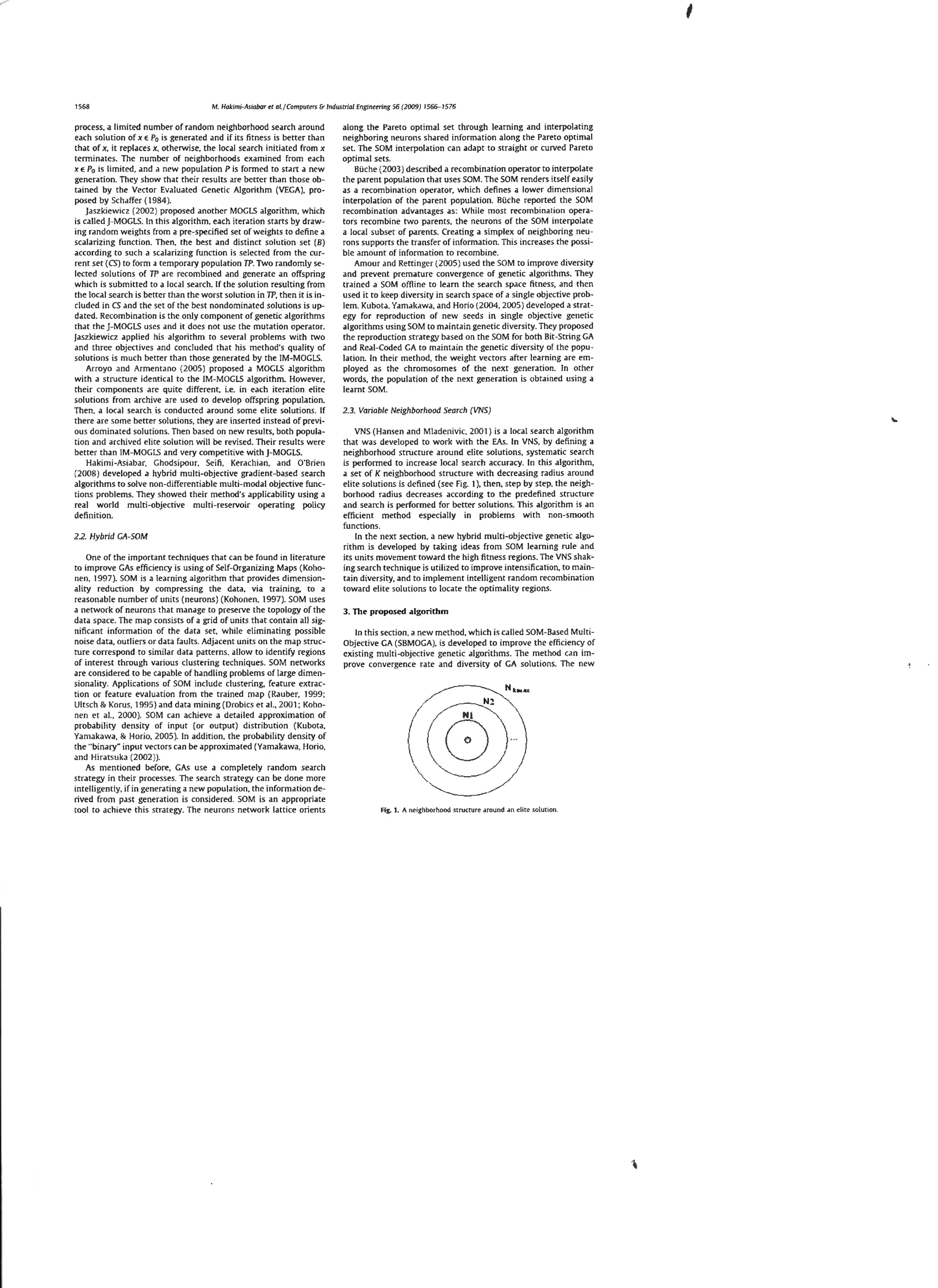 1568

M. Hakimi-Asiabar l!r ai.} Campurers & Industrial Enginuring 56 (2009)

process. a limited number of random neighborhood search around
each solution of x E P0 is generated and if its fitness is better than
that of x. it replaces x. otherwise, the local search ini tiated from x
termin.ltes. The number of neighborhoods examined from each
x e P0 is limited. and a new population Pis formed to strtrt a new
generrttion. They show that their results are better than those ob~
trtined by the Vector Evaluated Genetic Algorithm (VEGA}, proposed by Schaffer ( 1984 ).

jaszkiewicz (2002 ) proposed another MOGLS algorithm. which
is called J-MOGLS. In this algorithm, each iteration starts by drawin g random we ights from a pre-specifled set of weights to define a
scalarizing function. The n. the best and distinct solution set (B)
according to such a scalarizing function is selected from the current set (CS ) to form a temporary population TP. Two randomly selected solutions of TP are recombined and generate an offspring
which is submitted to a local search. If the solution resulting from
the local search is better than the worst solution in TP, then it is included in CS and the set of the best nondominated so lutions is updated. Recombination is the only component of generic algorithms
that the J-MOGLS uses and it does not use the mut.ation operator.
jaszkiewicz applied his algorithm to several problems with tvvo
and three objectives and concluded that his method's quality of
solut ions is much better than those gene rated by the IM-MOGLS.
Arroyo and Armentano (2005) proposed a MOGLS algorithm
with a structure identical to the IM-MOGLS algorithm. However,
their components are quite different, i.e. in each iteration elite
sol utions from archive are used co develop offspring population.
Then. a local se<~rch is conducted around some elite solutions. If
there are some better solutions. they are inse rted instead of previous dominated solutions. Then based on new results, both population and archived elite solution will be revised. Their results were
better than IM-MOGi5 and very competitive with J-MOGLS.
Hakimi-Asiabar. Ghodsipo ur, Seifi. Kerachian, and O'Brien
(2008 ) developed a hybrid multi-objective gradient-based search
algorithms ro solve non-differentiable multi-modal objective functions problems. They showed their method's applicability using a
real world multi-objective multi-reservoir operating policy
definition.
2.2. Hybrid GA-SOM

One of the important techniques that can be found in literature
to improve GAs efficiency is using of Self-Organizing Maps {Kohonen, 1997). SOM is a learning algorithm that provides dimensionality reduction by compressing the data. via training. to a
reasonable number of units (neu rons) (Kohonen. 1997). SOM uses
a nerwork of neurons that manage to prese!Ve the topology of the
data space. The map consists of a grid of units that contain all significant information of the data set, while eliminating possible
noise data, outliers or data faults. Adjacent units on the map structure correspond to simi lar data patterns. allow to identify regions
of interest through various clustering techniques. SOM networks
are considered to be ca pable of handling problems of large dimensionality. Applications of SOM include clustering, feature extraction or feature evaluation from the trained map (Rauber, 1999:
Ultsch & Korus, 1995) and data mining(Drobics et al.. 2001: Kohonen er al., 2000 ). SOM can achieve a detailed approximation of
probability density of input (or output) distribution (Kubota.
Yamakawa, & Horio. 2005 ). In addition. the probability density of
the "binary" input vectors can be approximated (Yamakawa, Horio.
and Hirarsuka (2002 )).
As mentioned before. GAs use a completely random search
strategy in their processes. The search strategy can be done more
intelligently, if in generating a new population, the informa tion derived from past generation is considered. SOM is an appropriate
tool to achieve this strategy. The neurons network lattice orients

1566~1576

along the Pareto opti mal set through learning and interpolating
neighboring neurons shared information along the Pareto optimal
set. The SOM interpolation can adapt to straight or cu!Ved Pareto
optimal sets.
BUche (2003 ) described a recombination operator to interpolate
the parent population that uses SOM. The SOM renders itself easily
as a recombination operator. which defines a lower dimensional
interpolation of the parent population. BUche reported the SOM
recombination advantages as: While most recombination operators recombine two parents, the neurons of the SOM interpolate
a local subset of parents. Creating a simplex of neighboring neurons supports the transfer of information. This increases the possible .amount of informrttion to recombine.
Amour and Rettinger (2005 ) used the SOM to improve diversity
and prevent premature converge nce of generic algorithms. They
trained a SOM offline to Jearn the search space fitness. and then
used it to keep diversity in search space of a single objective problem. Kubota. Yamakawa. and Horio (2004. 2005) developed a strategy for reproduction of new seeds in single objective genetic
algorithms using SOM to maintain genetic diversity. They proposed
the reproduction strategy based on the SOM for both Bit-String GA
and Real-Coded GA to maintain the genetic diversity of the population. In thei r method, the weight vectors after learning are employed as the chromosomes of the next generation. In other
words, the populat ion of the next generation is obtained using a
learnt SOM.
2.3. Variable Neighborhood Search (VNS)

VNS (Hansen and Mladenivic. 2001) is a local search algorithm
that was developed to work with the EAs. In VNS. by defining a
neighborhood structure around elite solutions. systema tic search
is performed to increase local search accuracy. In this al gorithm.
a set of K neighborhood structure with decreasing radius around
elite solutions is defined (see Fig. 1). then, step by step. the neighborhood radius decreases according to the predefined structure
and search is performed for better solutions. Thi s algorithm is an
efficient method especially in problems with non-smooth
functions.
In the next section. a new hybrid multi-objective genetic algorithm is developed by taking ideas from SOM learning rule and
its units movement toward the high fitness regions. The VNS shaking search technique is utilized to improve intensification, to maintain diversity, and to implement intelligent random recombination
toward elite solutions to !ocate the optimality regions.
3. The proposed algorithm

In this section. a new method. which is called SCM-Based MultiObjective GA (SBMOGA). is developed to improve the efficiency of
existing multi-objective genetic algorithms. The method c.an improve convergence rare and diversity of GA solutions. The new

Fig. 1. A neighborhood structure around an el1te solutiOn.

 