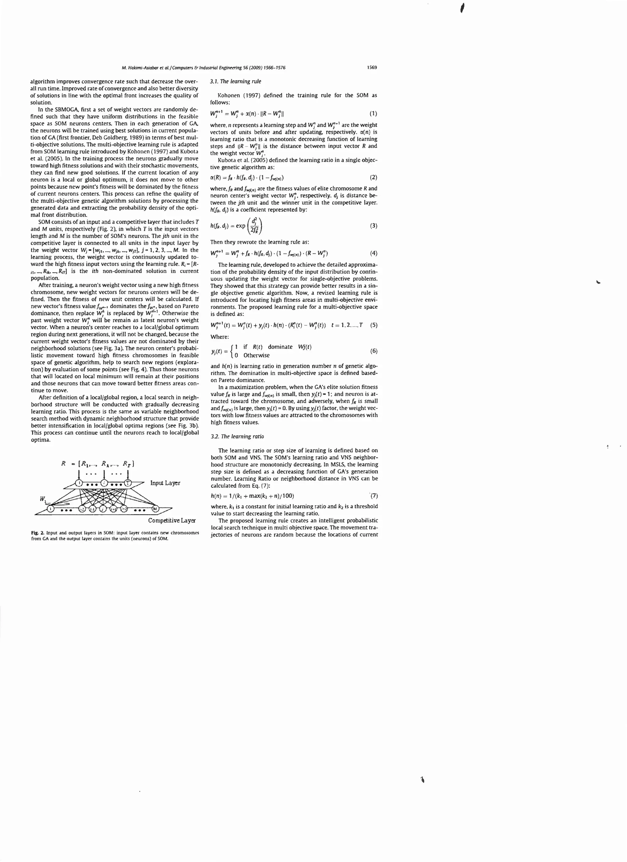 1569

M. Hakimi-Asiabor tt al.f Computers & Industrial Engine-tring 56 (2009) 1566- 1576

algorithm improves convergence ra re such that decrease the overall run time. Improved rate or convergence and also bette r diversity
or solutions in line with the optimal rrom increases the quality or
solution.
In the SBMOGA. first a set or we igh t vectors are randomly defin ed such that they have uniform distributions in the feasible
space as SOM neu rons centers. Then in each generation of GA,
the neurons will be tra ined using best soluti ons in current population or GA {first frontier. Deb Goldberg, 1989) in terms of best mu lti-objective sol utions. The multi-objective learn ing rule is adapted
from SOM learning rule introduced by Koh onen ( 1997) and Kubota
er al. (2005 ). In the training process the neurons gradually move
toward hi gh fitn ess solutions and with their stochastic movements.
they can find new good solutions. If the current location of any
neuron is a local or globa l optimum. it does not move to other
points because new point's fi tness will be domina ted by the fitness
of current neurons centers. This process can refine t he quality of
the multi-objective genet ic algori thm solutions by processing t he
gene ra ted data and extracting the probability density of the opti mal front di stribution.
SOM consists of an input and a competitive layer that includes T
and M units, respectively {Fig. 2). in which T is the input vectors
length an d M is the number of SOM's neurons. The jch un it in the
competitive layer is con nected to all units in the inpu t layer by
the weight vector ~ • [w11 , .... Wj s.. ... , w1r], j • 1. 2, 3, ... , M. In th e
learning proces s, the weight vector is continuously updated toward the high fitness inpu t vectors using the learning rule. R,- [R11, .... R;~.: •... , R;rJ is the ith non-dominated solution in current
population.
After training, a neuron's we ight vector usi ng a new high fitness
chromosome, new weight vecto rs for neurons centers will be defined. The n th e fitness of new unit centers will be calculated. If
new vector's fitness va lu e fW"-• domi nates the fw•. based on Pa reto
1
• Otherwise the
dominance, then repla ce
is replaced by
past weight vector w, will be remain as latest neuron's weigh t
n
vector. When a neuron's center reaches to a local /globa l opt imum
region during next generations. it will not be changed. because the
currenc weight vector's fitness values are not dominated by t heir
neighborhood sol utions {see Fig. 3a ). The neuron center's probabilistic movemenc toward high fitness chromosomes in feasible
space of genetic algorithm. he lp to sea rch new regions {ex ploratio n) by evaluation of some points {see Fi g. 4 ). Thus those neurons
that will located on local minimum will remain at th eir positions
and those neurons tha t can move toward better fitness areas continue ro move.
After definition or a localjglobal regio n. a local search in neighborhood st ructure will be conduc ted with gradually decreasing
learning ratio. This process is the same as variable neighborhood
search method with dynamic neighborhood structure that provide
better inte nsification in local/global optima regions {see Fig. 3b).
This process can continue unril the neurons reach to loca l/globa l
optima.

w;

R - [R 1 ,

. .,

w;'-

3.1. TI1e learning ru le

Koh onen (1997) defi ned the training rule for the SOM as
follows:

w ~ w;' + >(n)
;•'

IIR-

w
;u

(1)

w
;r

1
whe rc.n represents a learning step and W1" and
are the weight
vecto rs of un it s before and after updati ng, respectively. <X(n ) is
learning ratio that is a monotonic decreasing fu nction of learning
steps and IR- w;' ll is the distance between input vector R and
the weight vector
Kubota er a l. (2 005) defined the learning ratio in a single objective genetic algorithm as:

w
;.

(2)

where,fR andfw}{ n) are the fitness values of elite chromosome Rand
respectively. d1 is di stance beneuron center's weight vector
tween the jth un it and the winner un it in the compet itive layer.
h(JR. d1) is a coefficient represented by:

w
;.

h(f,d, )

~ exp ( :;; )

(3)

Then they rewrote the learning ru le as:

w;•'

~ W1
"

+ f, h(f,.dJ ) (1 - [.11, 1) (R- w;')

(4)

The lea rni ng rule. developed to achieve the detailed approximati on of the probability density or the in put distribution by continuous updating the wei ght vector for sin gle-objective problems.
They showed that th is strategy can provide better results in a single objective gene tic algorithm. Now, a revised learning rule is
introduced for locati ng high fi tness areas in multi-objective environments. The proposed learning rule for a multi-objective space
is defined as:

w;•'(n ~ w;'(r) + Y,(tl. h(n). (ll;'( t ) -

W j(t ))

r~

1.2 .... T

(5)

Where:
I

Yj(t)

if R(r) dominate

~ { 0 Otherwise

Wj(r)

(6)

and h(n ) is learning ratio in genera ti on number n of genetic algorithm. The domination in multi-objective space is defined basedon Pareto dom inance.
In a maximization problem, when the GA's e lite solution fitness
{
value fR is large and fWJtn) is sma ll, then y1 c) - 1: and neuron is attracted toward the chromosome, and adversely. when fR is small
and[wJ(nJ is large, then yi r) = 0. By usingyAc) factor. the weight vectors with low fitness values are attra cted to the chromosomes with
high fi tness values.
3.2. Th e learning ratio

The learning ratio or step size of learni ng is defined based on
both SOM and VNS. The SOM's learning ratio and VNS neighborhood strucrure are monoronicly decreasing. In MSLS, the learning
step size is defi ned as a decreasing function of GA's generation
number. Learning Ratio or neighborhood distance in VNS can be
calculated from Eq. (7 ):

R, . .. . Rrl

h(n)

Competitive Layer
Fill;. 2. Input and output layers in SOM : input layer contains new chromosome-s
fro m GA o~.nd the output lo~.ye r conu m~ the un its (neurons) of SOM.

~

1f (k, - max(k2 - n)/1 00)

(7)

where. k 1 is a const<tnt for initia l learning ratio and k 2 is <t threshold
value to start decreasing the learning ra tio.
The proposed learning rule creates an intelligent probabilistic
local search technique in multi objective space. The movement trajectories of neurons are random because the locations of current

 