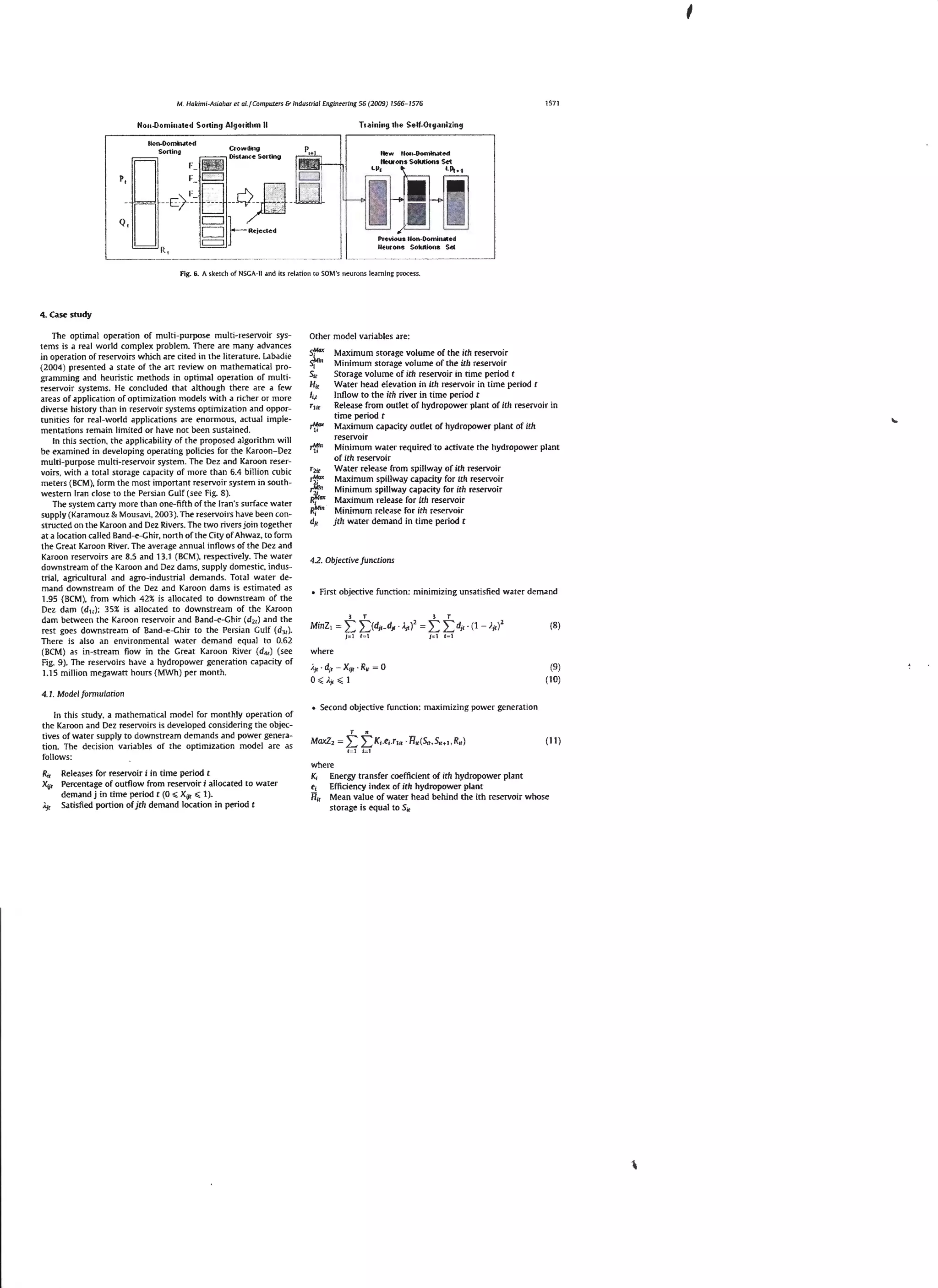 '
1571

M. Hakimi -Asiabar et a/. I Computers & Industrial Engim>ering 56 (2009) 1566- 1576

Nou-Dominated Sotting Algo l ithm II

Ttainiug the Self-Otga uizing

Fig. 6. A s ketch of NSGA-11 .md its relrttion to SOM's neurons le.nning process.

4. Case study

The optimal operation of multi-purpose multi-reseJVoir systems is a real world complex problem. There are many advances
in operation of reservoirs which are cited in the literature. L:lbadie
(2004 ) presented a state of the art review on mathematical programming and heuristic methods in optimal operation of multireservoir systems. He concluded that although there are a few
areas of application of optimization models with a richer or more
diverse history than in reservoir systems optimization and opportuni ties for real-world applications are enormous, actual implementations remain limited or have not been sustained.
In this section, the applicability of the proposed algorithm will
be examined in developing operating policies for the Karoon-Dez
multi-purpose multi -reservoir system. The Dez and Karoon reservoirs. with a tota l storage capacity of more than 6.4 billion cubic
meters (BCM ). form the most important reservoir system in south western Iran close to the Persian Gulf (see Fig. S ).
The system carry more than one-fifth of the Iran's surface water
supply ( Karamouz & Mousavi. 2003). The reservoirs have been constructed on the Karoon and Dez Rivers. The two rivers join together
at a location called Band-e-Gh ir, north ofthe City of Ahwaz. to form
the Great Karoon River. The average annual inflows of the Dez and
Karoon reservoirs are 8.5 and 13.1 (BCM ). respectively. The water
downstream of the Karoon and Dez dams, supply domestic. industrial, agricultural and agro-indu strial demands. Total water de mand downstream of the Dez and Karoon dams is estimated as
1.95 (BCM), from which 42% is a llocated to downstream of the
Dez dam (d 11 ) : 35% is allocated to downstream of the Karoon
dam between the Karoon reservoir and Band-e-Ghir (d 2 , ) and the
rest goes downstream of Band-e-Ghir to the Persian Gulf (d 3 , ).
There is also an environmental water demand equal to 0.62
(BCM ) as in-stream flow in the Great Karoon River {d 41 ) (see
Fig. 9). The reservoirs have a hydropower generation capacity of
1.15 million megawart hours (MWh ) per month.

Other model variables are:

,.¥in

"

Maximum storage volume of the ith reservoir
Minimum storage volume of the irh reservo ir
Storage volume of ith reservoir in time period t
Water head elevation in irh reservoir in time period r
Inflow to the ith river in time period t
Release from outlet of hydropower plant of ith reservoir in
time period t
Maximum capacity out let of hydropower plant of ith
reservoir
Minimum water required to activate the hydropower plant
of ilh reservoir
Water release from spillway of ith reservoir
Maximum spillway capacity for ith reservoir
Minimum spillway capacity for ith reservoir
Maximum release for ith reservoir
Minimum release for ith reservoir
jth water demand in time period t

4.2. Objecrive funccions

First objective function: minimizing unsatisfied water demand
3

MinZ1 =

T

2::: ~ (dJr - d11
j: l

1=1

).j1)

2

3

=

T

f" l

1= 1

L L dJr · (1 - /.j

2

(8)

1)

where
i.1, • dit -Xtit · Ru = 0
0 :; ,; : i.jl:;;,;;: 1

(9)
( 10)

4.1 . Model fonnularion

In this study, a mathematical model for monthly operation of
the Karoon and Dez reservoirs is developed considering the objectives of water supply to downstream demands and power generation. The decision variables of the optimization model are as
follows:

R1r Releases for reservoir i in time period r
Xii1 Percentage of outflow from reservoir i allocated to water
demand j in time period t (0 :;;; Xijr :;;; 1 ).
Ajr Satisfied portion of jth demand location in period r

• Second objective function: maximizing power generation

Maxl2 =

t

f=l

t K;.e;. rl lr · Htr (Su, Stt- t . Ra )

( 11 )

i= l

where
K1 Energy transfer coefficient of ith hydropower plant
e1 Efficiency index of ith hydropower plant
H11 Mean value of water head behind the ith reservoir whose
storage is equal to S1r

 