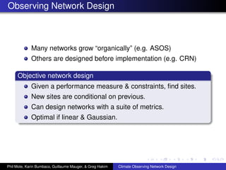 Observing Network Design



             Many networks grow “organically” (e.g. ASOS)
             Others are designed before implementation (e.g. CRN)

     Objective network design
             Given a performance measure & constraints, ﬁnd sites.
             New sites are conditional on previous.
             Can design networks with a suite of metrics.
             Optimal if linear & Gaussian.




Phil Mote, Karin Bumbaco, Guillaume Mauger, & Greg Hakim   Climate Observing Network Design
 