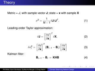 Theory

     Metric = J, with sample vector J; state = x with sample X

                                                       1
                                           σ2 =           δJδJT .                                  (1)
                                                     N −1
     Leading-order Taylor approximation:
                                                                 T
                                                           ∂J
                                             δJ =                    δX,                           (2)
                                                           ∂x
                                                     T
                                          ∂J                                   ∂J
                                 δσi2   =                  (Bi−1 − Bi )                            (3)
                                          ∂x                                   ∂x
     Kalman ﬁlter:
                                           Bi−1 − Bi = KHB                                         (4)



Phil Mote, Karin Bumbaco, Guillaume Mauger, & Greg Hakim        Climate Observing Network Design
 