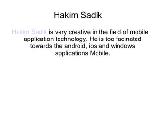 Hakim Sadik
Hakim Sadik is very creative in the field of mobile
application technology. He is too facinated
towards the android, ios and windows
applications Mobile.
 