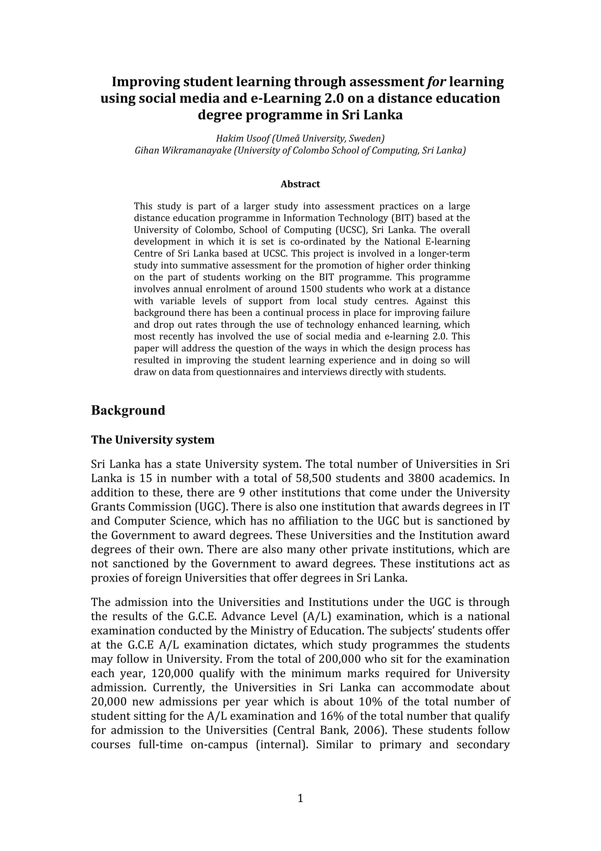 Improving student learning through assessment for learning 
    using social media and e­Learning 2.0 on a distance education 
                   degree programme in Sri Lanka 
                                                      
                         Hakim Usoof (Umeå University, Sweden)  
         Gihan Wikramanayake (University of Colombo School of Computing, Sri Lanka) 
 

                                                Abstract 

         This  study  is  part  of  a  larger  study  into  assessment  practices  on  a  large 
         distance education programme in Information Technology (BIT) based at the 
         University  of  Colombo,  School  of  Computing  (UCSC),  Sri  Lanka.  The  overall 
         development  in  which  it  is  set  is  co‐ordinated  by  the  National  E‐learning 
         Centre  of  Sri  Lanka  based  at  UCSC.  This  project  is  involved  in  a  longer‐term 
         study into summative assessment for the promotion of higher order thinking 
         on  the  part  of  students  working  on  the  BIT  programme.  This  programme 
         involves  annual  enrolment  of  around  1500  students  who  work  at  a  distance 
         with  variable  levels  of  support  from  local  study  centres.  Against  this 
         background there has been a continual process in place for improving failure 
         and  drop  out  rates  through  the  use  of  technology  enhanced  learning,  which 
         most  recently  has  involved  the  use  of  social  media  and  e‐learning  2.0.  This 
         paper will address the question of the ways in which the design process has 
         resulted  in  improving  the  student  learning  experience  and  in  doing  so  will 
         draw on data from questionnaires and interviews directly with students. 


Background
 
The University system 

Sri Lanka has a state University system. The total number of Universities in Sri 
Lanka  is  15  in  number  with  a  total  of  58,500  students  and  3800  academics.  In 
addition to these, there are 9 other institutions that come under the University 
Grants Commission (UGC). There is also one institution that awards degrees in IT 
and Computer Science, which has no affiliation to the UGC but is sanctioned by 
the Government to award degrees. These Universities and the Institution award 
degrees of their own. There are also many other private institutions, which are 
not  sanctioned  by  the  Government  to  award  degrees.  These  institutions  act  as 
proxies of foreign Universities that offer degrees in Sri Lanka. 

The  admission  into  the  Universities  and  Institutions  under  the  UGC  is  through 
the  results  of  the  G.C.E.  Advance  Level  (A/L)  examination,  which  is  a  national 
examination conducted by the Ministry of Education. The subjects’ students offer 
at  the  G.C.E  A/L  examination  dictates,  which  study  programmes  the  students 
may follow in University. From the total of 200,000 who sit for the examination 
each  year,  120,000  qualify  with  the  minimum  marks  required  for  University 
admission.  Currently,  the  Universities  in  Sri  Lanka  can  accommodate  about 
20,000  new  admissions  per  year  which  is  about  10%  of  the  total  number  of 
student sitting for the A/L examination and 16% of the total number that qualify 
for  admission  to  the  Universities  (Central  Bank,  2006).  These  students  follow 
courses  full‐time  on‐campus  (internal).  Similar  to  primary  and  secondary 



                                                    1 
 