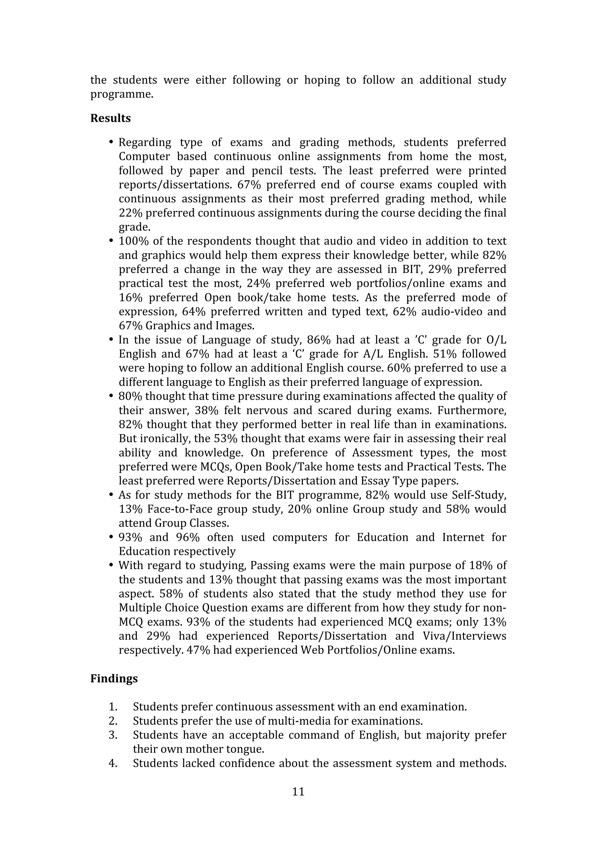 the  students  were  either  following  or  hoping  to  follow  an  additional  study 
programme.  

Results  

    • Regarding  type  of  exams  and  grading  methods,  students  preferred 
      Computer  based  continuous  online  assignments  from  home  the  most, 
      followed  by  paper  and  pencil  tests.  The  least  preferred  were  printed 
      reports/dissertations.  67%  preferred  end  of  course  exams  coupled  with 
      continuous  assignments  as  their  most  preferred  grading  method,  while 
      22% preferred continuous assignments during the course deciding the final 
      grade.   
    • 100% of the respondents thought that audio and video in addition to text 
      and graphics would help them express their knowledge better, while 82% 
      preferred  a  change  in  the  way  they  are  assessed  in  BIT,  29%  preferred 
      practical  test  the  most,  24%  preferred  web  portfolios/online  exams  and 
      16%  preferred  Open  book/take  home  tests.  As  the  preferred  mode  of 
      expression,  64%  preferred  written  and  typed  text,  62%  audio‐video  and 
      67% Graphics and Images.  
    • In  the  issue  of  Language  of  study,  86%  had  at  least  a  ’C’  grade  for  O/L 
      English  and  67%  had  at  least  a  ‘C’  grade  for  A/L  English.  51%  followed 
      were hoping to follow an additional English course. 60% preferred to use a 
      different language to English as their preferred language of expression.  
    • 80% thought that time pressure during examinations affected the quality of 
      their  answer,  38%  felt  nervous  and  scared  during  exams.  Furthermore, 
      82% thought that they performed better in real life than in examinations. 
      But ironically, the 53% thought that exams were fair in assessing their real 
      ability  and  knowledge.  On  preference  of  Assessment  types,  the  most 
      preferred were MCQs, Open Book/Take home tests and Practical Tests. The 
      least preferred were Reports/Dissertation and Essay Type papers.   
    • As  for  study  methods  for  the  BIT  programme,  82%  would  use  Self‐Study, 
      13%  Face‐to‐Face  group  study,  20%  online  Group  study  and  58%  would 
      attend Group Classes.  
    • 93%  and  96%  often  used  computers  for  Education  and  Internet  for 
      Education respectively  
    • With regard to studying, Passing exams were the main purpose of 18% of 
      the students and 13% thought that passing exams was the most important 
      aspect.  58%  of  students  also  stated  that  the  study  method  they  use  for 
      Multiple Choice Question exams are different from how they study for non‐
      MCQ  exams.  93%  of  the  students  had  experienced  MCQ  exams;  only  13% 
      and  29%  had  experienced  Reports/Dissertation  and  Viva/Interviews 
      respectively. 47% had experienced Web Portfolios/Online exams.   

Findings  
  
   1. Students prefer continuous assessment with an end examination.  
   2. Students prefer the use of multi‐media for examinations.  
   3. Students  have  an  acceptable  command  of  English,  but  majority  prefer 
       their own mother tongue.  
   4. Students  lacked  confidence  about  the  assessment  system  and  methods. 

                                            11 
 