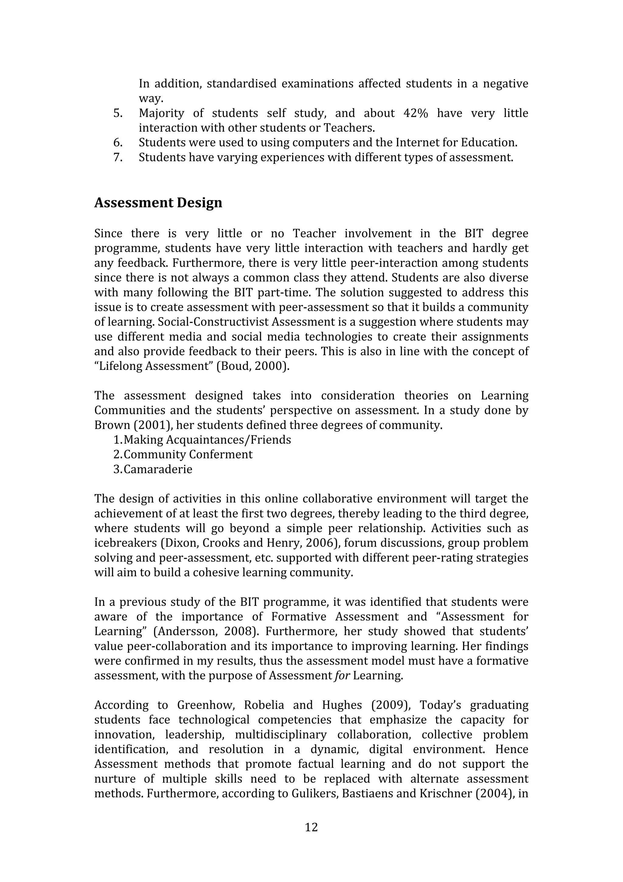 In  addition,  standardised  examinations  affected  students  in  a  negative 
          way. 
     5.   Majority  of  students  self  study,  and  about  42%  have  very  little 
          interaction with other students or Teachers.  
     6.   Students were used to using computers and the Internet for Education.  
     7.   Students have varying experiences with different types of assessment.   
  
  
Assessment Design  
  
Since  there  is  very  little  or  no  Teacher  involvement  in  the  BIT  degree 
programme,  students  have  very  little  interaction  with  teachers  and  hardly  get 
any feedback. Furthermore, there is very little peer‐interaction among students 
since there is not always a common class they attend. Students are also diverse 
with  many  following  the  BIT  part‐time.  The  solution  suggested  to  address  this 
issue is to create assessment with peer‐assessment so that it builds a community 
of learning. Social‐Constructivist Assessment is a suggestion where students may 
use  different  media  and  social  media  technologies  to  create  their  assignments 
and also provide feedback to their peers. This is also in line with the concept of 
“Lifelong Assessment” (Boud, 2000).  
 
The  assessment  designed  takes  into  consideration  theories  on  Learning 
Communities  and  the  students’  perspective  on  assessment.  In  a  study  done  by 
Brown (2001), her students defined three degrees of community. 
    1. Making Acquaintances/Friends 
    2. Community Conferment 
    3. Camaraderie 
 
The  design  of  activities  in  this  online  collaborative  environment  will  target  the 
achievement of at least the first two degrees, thereby leading to the third degree, 
where  students  will  go  beyond  a  simple  peer  relationship.  Activities  such  as 
icebreakers (Dixon, Crooks and Henry, 2006), forum discussions, group problem 
solving and peer‐assessment, etc. supported with different peer‐rating strategies 
will aim to build a cohesive learning community.  
 
In a previous study of the BIT programme, it was identified that students were 
aware  of  the  importance  of  Formative  Assessment  and  “Assessment  for 
Learning”  (Andersson,  2008).  Furthermore,  her  study  showed  that  students’ 
value peer‐collaboration and its importance to improving learning. Her findings 
were confirmed in my results, thus the assessment model must have a formative 
assessment, with the purpose of Assessment for Learning.  
  
According  to  Greenhow,  Robelia  and  Hughes  (2009),  Today’s  graduating 
students  face  technological  competencies  that  emphasize  the  capacity  for 
innovation,  leadership,  multidisciplinary  collaboration,  collective  problem 
identification,  and  resolution  in  a  dynamic,  digital  environment.  Hence 
Assessment  methods  that  promote  factual  learning  and  do  not  support  the 
nurture  of  multiple  skills  need  to  be  replaced  with  alternate  assessment 
methods. Furthermore, according to Gulikers, Bastiaens and Krischner (2004), in 

                                            12 
 