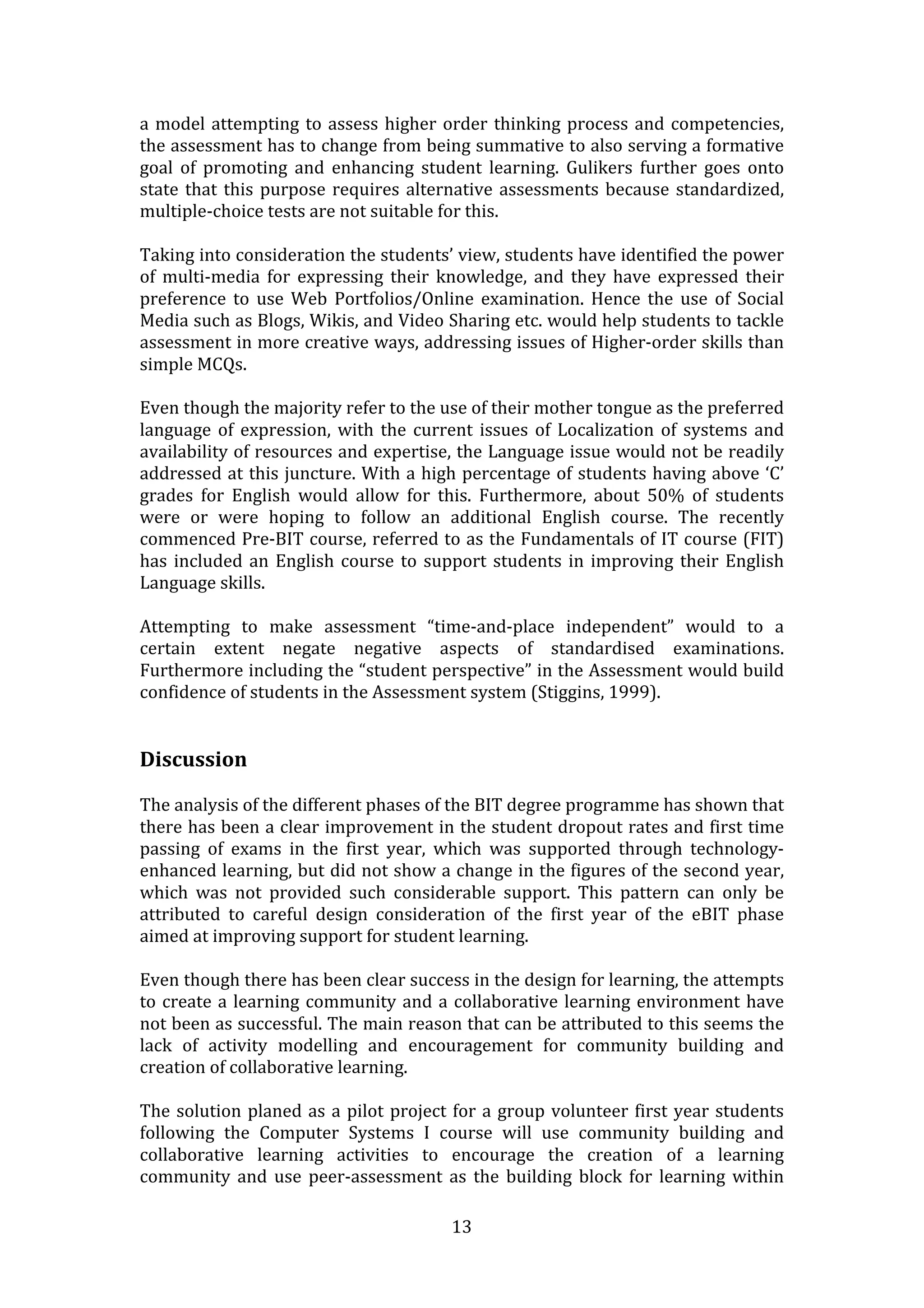 a  model  attempting  to  assess  higher  order  thinking  process  and  competencies, 
the assessment has to change from being summative to also serving a formative 
goal  of  promoting  and  enhancing  student  learning.  Gulikers  further  goes  onto 
state  that  this  purpose  requires  alternative  assessments  because  standardized, 
multiple‐choice tests are not suitable for this.
 
Taking into consideration the students’ view, students have identified the power 
of  multi‐media  for  expressing  their  knowledge,  and  they  have  expressed  their 
preference  to  use  Web  Portfolios/Online  examination.  Hence  the  use  of  Social 
Media such as Blogs, Wikis, and Video Sharing etc. would help students to tackle 
assessment in more creative ways, addressing issues of Higher‐order skills than 
simple MCQs. 
  
Even though the majority refer to the use of their mother tongue as the preferred 
language  of  expression,  with  the  current  issues  of  Localization  of  systems  and 
availability of resources and expertise, the Language issue would not be readily 
addressed at this juncture. With a high percentage of students having above ‘C’ 
grades  for  English  would  allow  for  this.  Furthermore,  about  50%  of  students 
were  or  were  hoping  to  follow  an  additional  English  course.  The  recently 
commenced Pre‐BIT course, referred to as the Fundamentals of IT course (FIT) 
has  included  an  English  course  to  support  students  in  improving  their  English 
Language skills. 
  
Attempting  to  make  assessment  “time‐and‐place  independent”  would  to  a 
certain  extent  negate  negative  aspects  of  standardised  examinations. 
Furthermore including the “student perspective” in the Assessment would build 
confidence of students in the Assessment system (Stiggins, 1999).   
  
 
Discussion 
 
The analysis of the different phases of the BIT degree programme has shown that 
there has been a clear improvement in the student dropout rates and first time 
passing  of  exams  in  the  first  year,  which  was  supported  through  technology‐
enhanced learning, but did not show a change in the figures of the second year, 
which  was  not  provided  such  considerable  support.  This  pattern  can  only  be 
attributed  to  careful  design  consideration  of  the  first  year  of  the  eBIT  phase 
aimed at improving support for student learning. 
 
Even though there has been clear success in the design for learning, the attempts 
to  create  a  learning  community  and  a  collaborative  learning  environment  have 
not been as successful. The main reason that can be attributed to this seems the 
lack  of  activity  modelling  and  encouragement  for  community  building  and 
creation of collaborative learning. 
 
The  solution  planed  as  a  pilot  project  for  a  group  volunteer  first  year  students 
following  the  Computer  Systems  I  course  will  use  community  building  and 
collaborative  learning  activities  to  encourage  the  creation  of  a  learning 
community  and  use  peer‐assessment  as  the  building  block  for  learning  within 

                                             13 
 