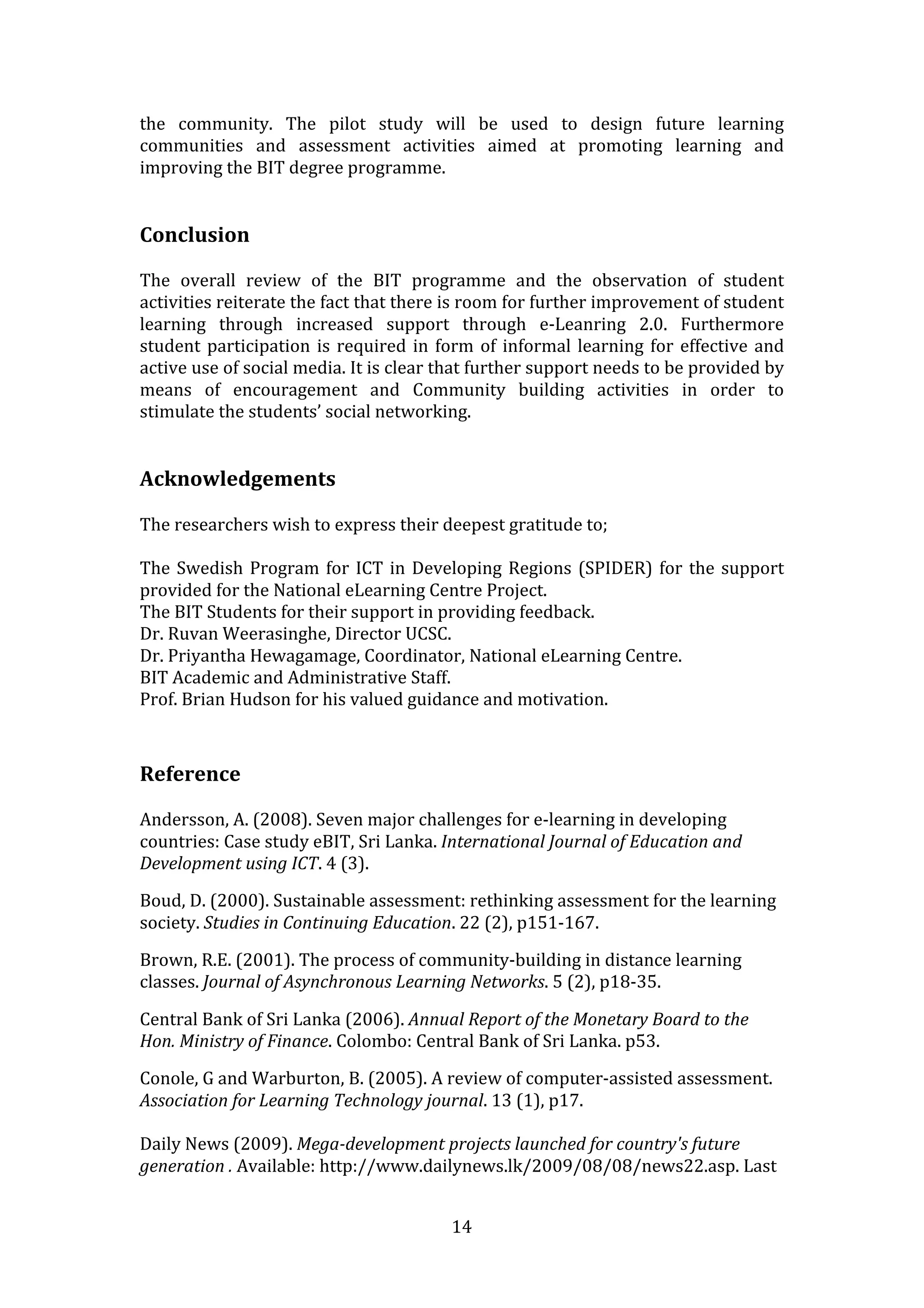 the  community.  The  pilot  study  will  be  used  to  design  future  learning 
communities  and  assessment  activities  aimed  at  promoting  learning  and 
improving the BIT degree programme. 
 
 
Conclusion 
 
The  overall  review  of  the  BIT  programme  and  the  observation  of  student 
activities reiterate the fact that there is room for further improvement of student 
learning  through  increased  support  through  e‐Leanring  2.0.  Furthermore 
student  participation  is  required  in  form  of  informal  learning  for  effective  and 
active use of social media. It is clear that further support needs to be provided by 
means  of  encouragement  and  Community  building  activities  in  order  to 
stimulate the students’ social networking. 
 
 
Acknowledgements 
 
The researchers wish to express their deepest gratitude to; 
 
The  Swedish  Program  for  ICT  in  Developing  Regions  (SPIDER)  for  the  support 
provided for the National eLearning Centre Project. 
The BIT Students for their support in providing feedback. 
Dr. Ruvan Weerasinghe, Director UCSC. 
Dr. Priyantha Hewagamage, Coordinator, National eLearning Centre. 
BIT Academic and Administrative Staff. 
Prof. Brian Hudson for his valued guidance and motivation. 
 
 
Reference 
 
Andersson, A. (2008). Seven major challenges for e‐learning in developing 
countries: Case study eBIT, Sri Lanka. International Journal of Education and 
Development using ICT. 4 (3). 

Boud, D. (2000). Sustainable assessment: rethinking assessment for the learning 
society. Studies in Continuing Education. 22 (2), p151‐167. 

Brown, R.E. (2001). The process of community‐building in distance learning 
classes. Journal of Asynchronous Learning Networks. 5 (2), p18‐35. 

Central Bank of Sri Lanka (2006). Annual Report of the Monetary Board to the 
Hon. Ministry of Finance. Colombo: Central Bank of Sri Lanka. p53. 

Conole, G and Warburton, B. (2005). A review of computer‐assisted assessment. 
Association for Learning Technology journal. 13 (1), p17. 
 
Daily News (2009). Mega­development projects launched for country's future 
generation . Available: http://www.dailynews.lk/2009/08/08/news22.asp. Last 


                                            14 
 