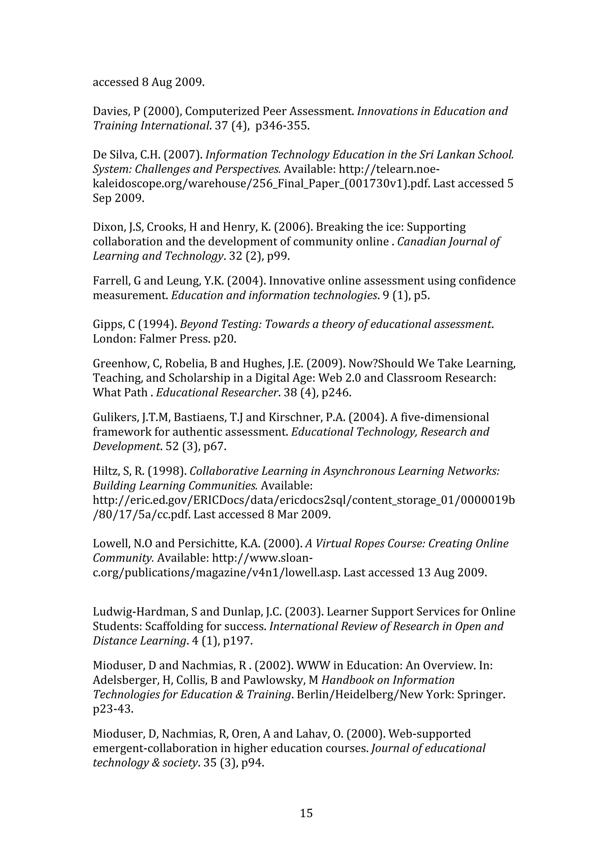 accessed 8 Aug 2009. 
 
Davies, P (2000), Computerized Peer Assessment. Innovations in Education and 
Training International. 37 (4),  p346‐355. 
 
De Silva, C.H. (2007). Information Technology Education in the Sri Lankan School. 
System: Challenges and Perspectives. Available: http://telearn.noe‐
kaleidoscope.org/warehouse/256_Final_Paper_(001730v1).pdf. Last accessed 5 
Sep 2009. 
 
Dixon, J.S, Crooks, H and Henry, K. (2006). Breaking the ice: Supporting 
collaboration and the development of community online . Canadian Journal of 
Learning and Technology. 32 (2), p99. 

Farrell, G and Leung, Y.K. (2004). Innovative online assessment using confidence 
measurement. Education and information technologies. 9 (1), p5. 
 
Gipps, C (1994). Beyond Testing: Towards a theory of educational assessment. 
London: Falmer Press. p20. 

Greenhow, C, Robelia, B and Hughes, J.E. (2009). Now?Should We Take Learning, 
Teaching, and Scholarship in a Digital Age: Web 2.0 and Classroom Research: 
What Path . Educational Researcher. 38 (4), p246. 

Gulikers, J.T.M, Bastiaens, T.J and Kirschner, P.A. (2004). A five‐dimensional 
framework for authentic assessment. Educational Technology, Research and 
Development. 52 (3), p67. 

Hiltz, S, R. (1998). Collaborative Learning in Asynchronous Learning Networks: 
Building Learning Communities. Available: 
http://eric.ed.gov/ERICDocs/data/ericdocs2sql/content_storage_01/0000019b
/80/17/5a/cc.pdf. Last accessed 8 Mar 2009. 
 
Lowell, N.O and Persichitte, K.A. (2000). A Virtual Ropes Course: Creating Online 
Community. Available: http://www.sloan‐
c.org/publications/magazine/v4n1/lowell.asp. Last accessed 13 Aug 2009. 
 

Ludwig‐Hardman, S and Dunlap, J.C. (2003). Learner Support Services for Online 
Students: Scaffolding for success. International Review of Research in Open and 
Distance Learning. 4 (1), p197. 

Mioduser, D and Nachmias, R . (2002). WWW in Education: An Overview. In: 
Adelsberger, H, Collis, B and Pawlowsky, M Handbook on Information 
Technologies for Education & Training. Berlin/Heidelberg/New York: Springer. 
p23‐43. 

Mioduser, D, Nachmias, R, Oren, A and Lahav, O. (2000). Web‐supported 
emergent‐collaboration in higher education courses. Journal of educational 
technology & society. 35 (3), p94. 



                                        15 
 