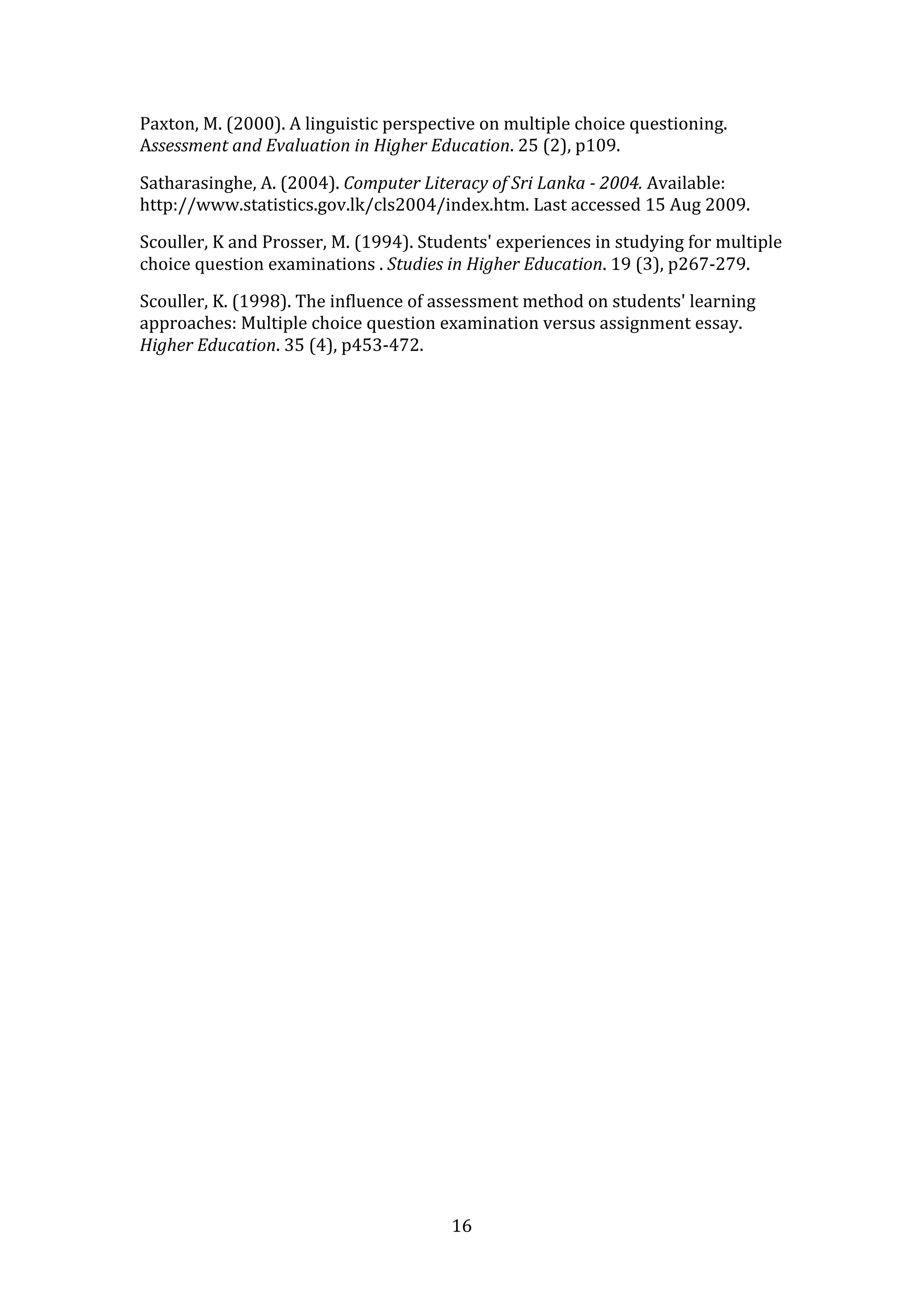 Paxton, M. (2000). A linguistic perspective on multiple choice questioning. 
Assessment and Evaluation in Higher Education. 25 (2), p109. 

Satharasinghe, A. (2004). Computer Literacy of Sri Lanka ­ 2004. Available: 
http://www.statistics.gov.lk/cls2004/index.htm. Last accessed 15 Aug 2009. 

Scouller, K and Prosser, M. (1994). Students' experiences in studying for multiple 
choice question examinations . Studies in Higher Education. 19 (3), p267‐279. 

Scouller, K. (1998). The influence of assessment method on students' learning 
approaches: Multiple choice question examination versus assignment essay. 
Higher Education. 35 (4), p453‐472. 

 
 




                                        16 
 