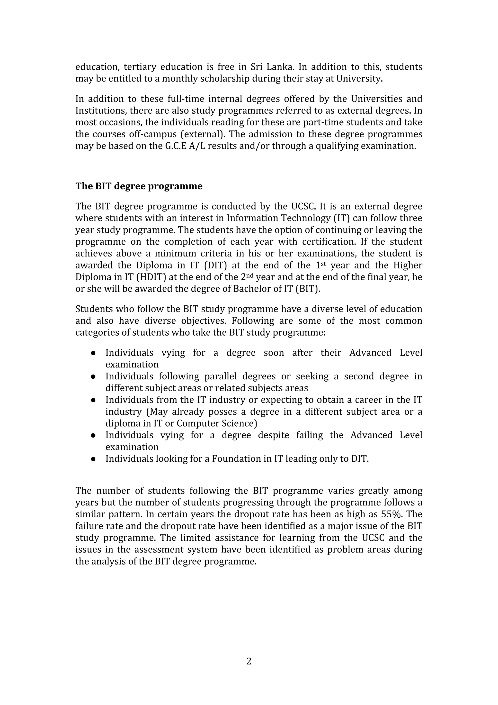 education,  tertiary  education  is  free  in  Sri  Lanka.  In  addition  to  this,  students 
may be entitled to a monthly scholarship during their stay at University.  

In  addition  to  these  full‐time  internal  degrees  offered  by  the  Universities  and 
Institutions, there are also study programmes referred to as external degrees. In 
most occasions, the individuals reading for these are part‐time students and take 
the  courses  off‐campus  (external).  The  admission  to  these  degree  programmes 
may be based on the G.C.E A/L results and/or through a qualifying examination.  

 

The BIT degree programme 

The  BIT  degree  programme  is  conducted  by  the  UCSC.  It  is  an  external  degree 
where students with an interest in Information Technology (IT) can follow three 
year study programme. The students have the option of continuing or leaving the 
programme  on  the  completion  of  each  year  with  certification.  If  the  student 
achieves  above  a  minimum  criteria  in  his  or  her  examinations,  the  student  is 
awarded  the  Diploma  in  IT  (DIT)  at  the  end  of  the  1st  year  and  the  Higher 
Diploma in IT (HDIT) at the end of the 2nd year and at the end of the final year, he 
or she will be awarded the degree of Bachelor of IT (BIT).  

Students who follow the BIT study programme have a diverse level of education 
and  also  have  diverse  objectives.  Following  are  some  of  the  most  common 
categories of students who take the BIT study programme: 

       Individuals  vying  for  a  degree  soon  after  their  Advanced  Level 
        examination  
       Individuals  following  parallel  degrees  or  seeking  a  second  degree  in 
        different subject areas or related subjects areas 
       Individuals from the IT industry or expecting to obtain a career in the IT 
        industry  (May  already  posses  a  degree  in  a  different  subject  area  or  a 
        diploma in IT or Computer Science) 
       Individuals  vying  for  a  degree  despite  failing  the  Advanced  Level 
        examination 
       Individuals looking for a Foundation in IT leading only to DIT. 
 

The  number  of  students  following  the  BIT  programme  varies  greatly  among 
years but the number of students progressing through the programme follows a 
similar pattern. In certain years the dropout rate has been as high as 55%. The 
failure rate and the dropout rate have been identified as a major issue of the BIT 
study  programme.  The  limited  assistance  for  learning  from  the  UCSC  and  the 
issues  in  the  assessment  system  have  been  identified  as  problem  areas  during 
the analysis of the BIT degree programme.  

 

 

 


                                             2 
 