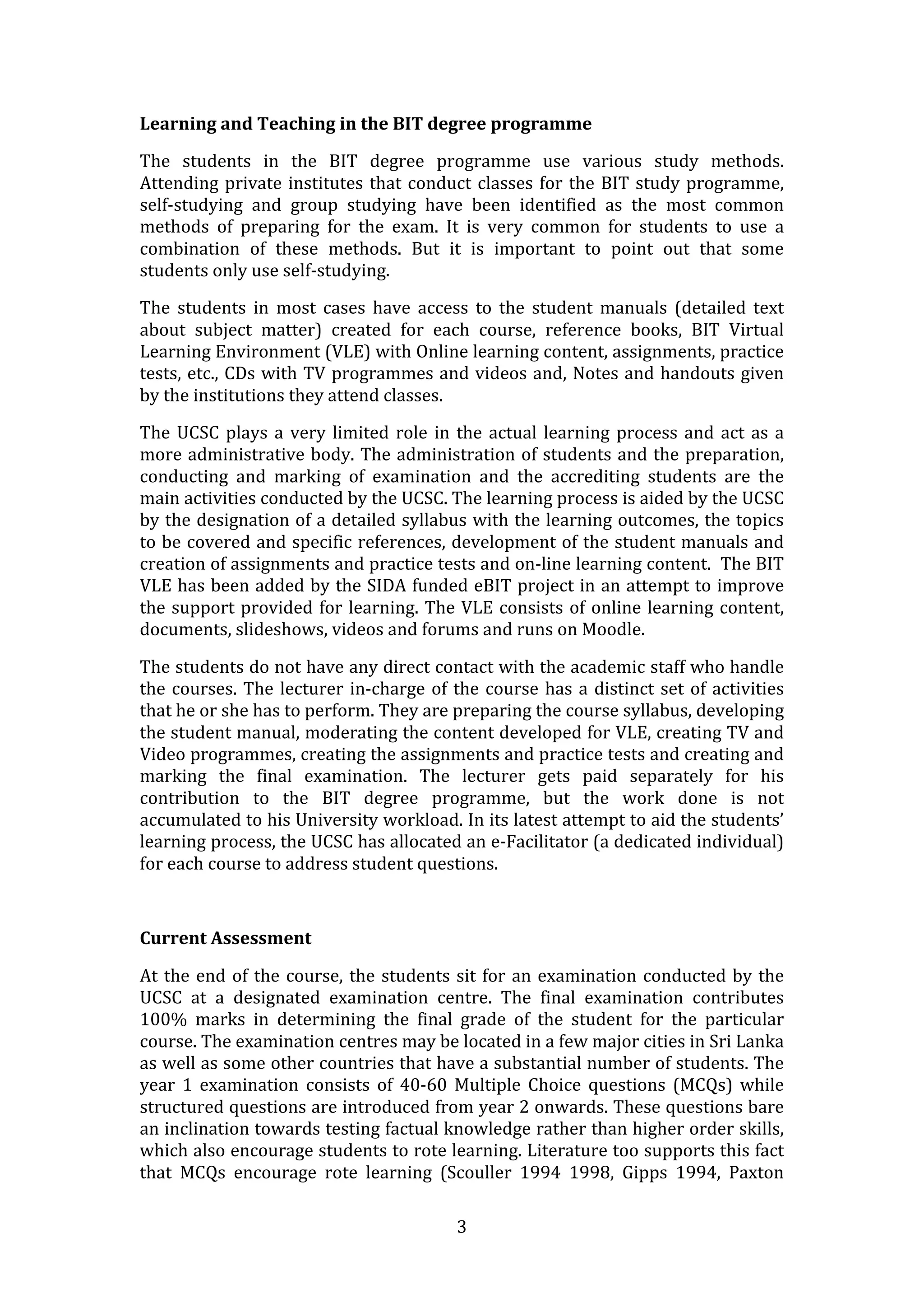 Learning and Teaching in the BIT degree programme 

The  students  in  the  BIT  degree  programme  use  various  study  methods. 
Attending  private  institutes  that  conduct  classes  for  the  BIT  study  programme, 
self‐studying  and  group  studying  have  been  identified  as  the  most  common 
methods  of  preparing  for  the  exam.  It  is  very  common  for  students  to  use  a 
combination  of  these  methods.  But  it  is  important  to  point  out  that  some 
students only use self‐studying. 

The  students  in  most  cases  have  access  to  the  student  manuals  (detailed  text 
about  subject  matter)  created  for  each  course,  reference  books,  BIT  Virtual 
Learning Environment (VLE) with Online learning content, assignments, practice 
tests, etc., CDs with TV programmes and videos and, Notes and handouts given 
by the institutions they attend classes.  

The  UCSC  plays  a  very  limited  role  in  the  actual  learning  process  and  act  as  a 
more  administrative  body.  The  administration  of  students  and  the  preparation, 
conducting  and  marking  of  examination  and  the  accrediting  students  are  the 
main activities conducted by the UCSC. The learning process is aided by the UCSC 
by the designation of a detailed syllabus with the learning outcomes, the topics 
to be covered and specific references, development of the student manuals and 
creation of assignments and practice tests and on‐line learning content.  The BIT 
VLE has been added by the SIDA funded eBIT project in an attempt to improve 
the  support  provided  for  learning.  The  VLE  consists  of  online  learning  content, 
documents, slideshows, videos and forums and runs on Moodle.  

The students do not have any direct contact with the academic staff who handle 
the  courses.  The  lecturer  in‐charge  of  the  course  has  a  distinct  set  of  activities 
that he or she has to perform. They are preparing the course syllabus, developing 
the student manual, moderating the content developed for VLE, creating TV and 
Video programmes, creating the assignments and practice tests and creating and 
marking  the  final  examination.  The  lecturer  gets  paid  separately  for  his 
contribution  to  the  BIT  degree  programme,  but  the  work  done  is  not 
accumulated to his University workload. In its latest attempt to aid the students’ 
learning process, the UCSC has allocated an e‐Facilitator (a dedicated individual) 
for each course to address student questions.  

 

Current Assessment 

At  the  end  of  the  course,  the  students  sit  for  an  examination  conducted  by  the 
UCSC  at  a  designated  examination  centre.  The  final  examination  contributes 
100%  marks  in  determining  the  final  grade  of  the  student  for  the  particular 
course. The examination centres may be located in a few major cities in Sri Lanka 
as well as some other countries that have a substantial number of students. The 
year  1  examination  consists  of  40‐60  Multiple  Choice  questions  (MCQs)  while 
structured questions are introduced from year 2 onwards. These questions bare 
an inclination towards testing factual knowledge rather than higher order skills, 
which also encourage students to rote learning. Literature too supports this fact 
that  MCQs  encourage  rote  learning  (Scouller  1994  1998,  Gipps  1994,  Paxton 

                                              3 
 