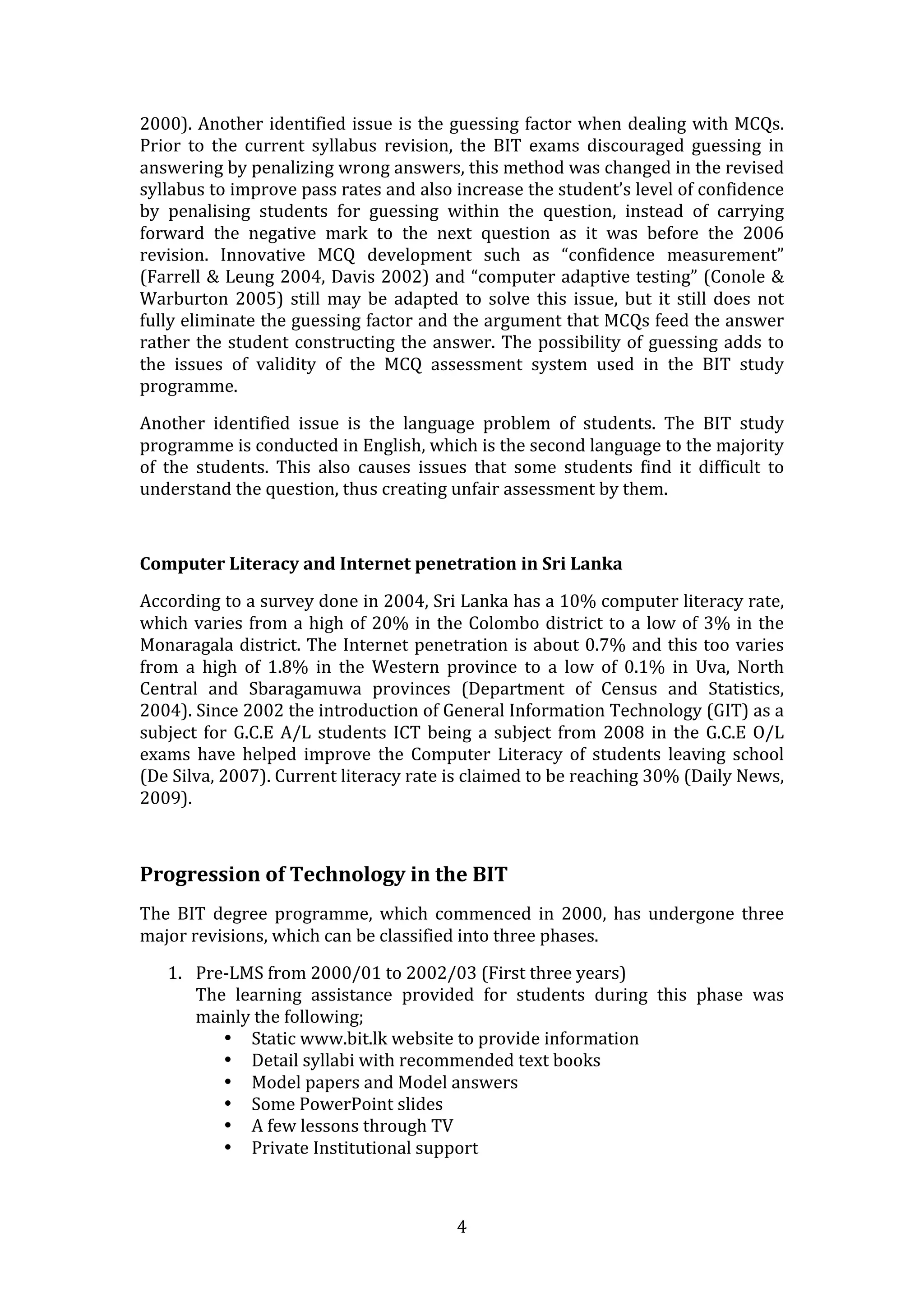 2000).  Another  identified  issue  is  the  guessing  factor  when  dealing  with  MCQs. 
Prior  to  the  current  syllabus  revision,  the  BIT  exams  discouraged  guessing  in 
answering by penalizing wrong answers, this method was changed in the revised 
syllabus to improve pass rates and also increase the student’s level of confidence 
by  penalising  students  for  guessing  within  the  question,  instead  of  carrying 
forward  the  negative  mark  to  the  next  question  as  it  was  before  the  2006 
revision.  Innovative  MCQ  development  such  as  “confidence  measurement” 
(Farrell & Leung 2004, Davis 2002) and “computer adaptive testing” (Conole & 
Warburton  2005)  still  may  be  adapted  to  solve  this  issue,  but  it  still  does  not 
fully eliminate the guessing factor and the argument that MCQs feed the answer 
rather  the  student  constructing  the  answer.  The  possibility  of  guessing  adds  to 
the  issues  of  validity  of  the  MCQ  assessment  system  used  in  the  BIT  study 
programme.    

Another  identified  issue  is  the  language  problem  of  students.  The  BIT  study 
programme is conducted in English, which is the second language to the majority 
of  the  students.  This  also  causes  issues  that  some  students  find  it  difficult  to 
understand the question, thus creating unfair assessment by them.  

 

Computer Literacy and Internet penetration in Sri Lanka 

According to a survey done in 2004, Sri Lanka has a 10% computer literacy rate, 
which  varies  from  a  high  of  20%  in  the  Colombo  district  to  a  low  of  3%  in  the 
Monaragala  district.  The  Internet  penetration  is  about  0.7%  and  this  too  varies 
from  a  high  of  1.8%  in  the  Western  province  to  a  low  of  0.1%  in  Uva,  North 
Central  and  Sbaragamuwa  provinces  (Department  of  Census  and  Statistics, 
2004). Since 2002 the introduction of General Information Technology (GIT) as a 
subject  for  G.C.E  A/L  students  ICT  being  a  subject  from  2008  in  the  G.C.E  O/L 
exams  have  helped  improve  the  Computer  Literacy  of  students  leaving  school 
(De Silva, 2007). Current literacy rate is claimed to be reaching 30% (Daily News, 
2009). 

 

Progression of Technology in the BIT 
The  BIT  degree  programme,  which  commenced  in  2000,  has  undergone  three 
major revisions, which can be classified into three phases.  

    1. Pre‐LMS from 2000/01 to 2002/03 (First three years) 
       The  learning  assistance  provided  for  students  during  this  phase  was 
       mainly the following; 
          • Static www.bit.lk website to provide information  
          • Detail syllabi with recommended text books 
          • Model papers and Model answers 
          • Some PowerPoint slides 
          • A few lessons through TV 
          • Private Institutional support 
               


                                              4 
 