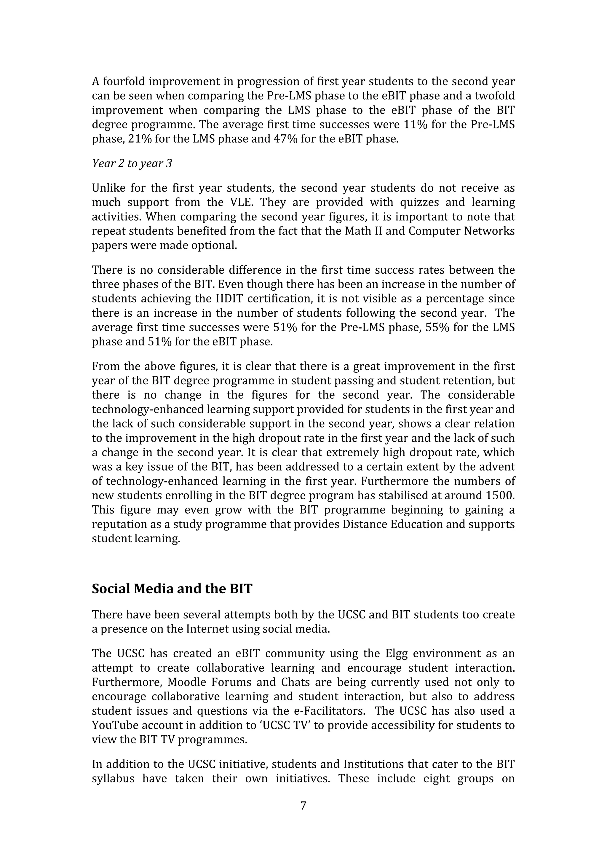 A fourfold improvement in progression of first year students to the second year 
can be seen when comparing the Pre‐LMS phase to the eBIT phase and a twofold 
improvement  when  comparing  the  LMS  phase  to  the  eBIT  phase  of  the  BIT 
degree programme. The average first time successes were 11% for the Pre‐LMS 
phase, 21% for the LMS phase and 47% for the eBIT phase. 

Year 2 to year 3 

Unlike  for  the  first  year  students,  the  second  year  students  do  not  receive  as 
much  support  from  the  VLE.  They  are  provided  with  quizzes  and  learning 
activities. When comparing the second year figures, it is important to note that 
repeat students benefited from the fact that the Math II and Computer Networks 
papers were made optional.  

There  is  no  considerable  difference  in  the  first  time  success  rates  between  the 
three phases of the BIT. Even though there has been an increase in the number of 
students  achieving  the  HDIT  certification,  it  is  not  visible  as  a  percentage  since 
there  is  an  increase  in  the  number  of  students  following  the  second  year.    The 
average first time successes were 51% for the Pre‐LMS phase, 55% for the LMS 
phase and 51% for the eBIT phase. 

From the above figures, it is clear that there is a great improvement in the first 
year of the BIT degree programme in student passing and student retention, but 
there  is  no  change  in  the  figures  for  the  second  year.  The  considerable 
technology‐enhanced learning support provided for students in the first year and 
the lack of such considerable support in the second year, shows a clear relation 
to the improvement in the high dropout rate in the first year and the lack of such 
a change in the second year. It is clear that extremely high dropout rate, which 
was a key issue of the BIT, has been addressed to a certain extent by the advent 
of  technology‐enhanced  learning  in  the  first  year.  Furthermore  the  numbers  of 
new students enrolling in the BIT degree program has stabilised at around 1500. 
This  figure  may  even  grow  with  the  BIT  programme  beginning  to  gaining  a 
reputation as a study programme that provides Distance Education and supports 
student learning. 

 

Social Media and the BIT 
There have been several attempts both by the UCSC and BIT students too create 
a presence on the Internet using social media.  

The  UCSC  has  created  an  eBIT  community  using  the  Elgg  environment  as  an 
attempt  to  create  collaborative  learning  and  encourage  student  interaction. 
Furthermore,  Moodle  Forums  and  Chats  are  being  currently  used  not  only  to 
encourage  collaborative  learning  and  student  interaction,  but  also  to  address 
student  issues  and  questions  via  the  e‐Facilitators.    The  UCSC  has  also  used  a 
YouTube account in addition to ‘UCSC TV’ to provide accessibility for students to 
view the BIT TV programmes.  

In addition to the UCSC initiative, students and Institutions that cater to the BIT 
syllabus  have  taken  their  own  initiatives.  These  include  eight  groups  on 

                                              7 
 