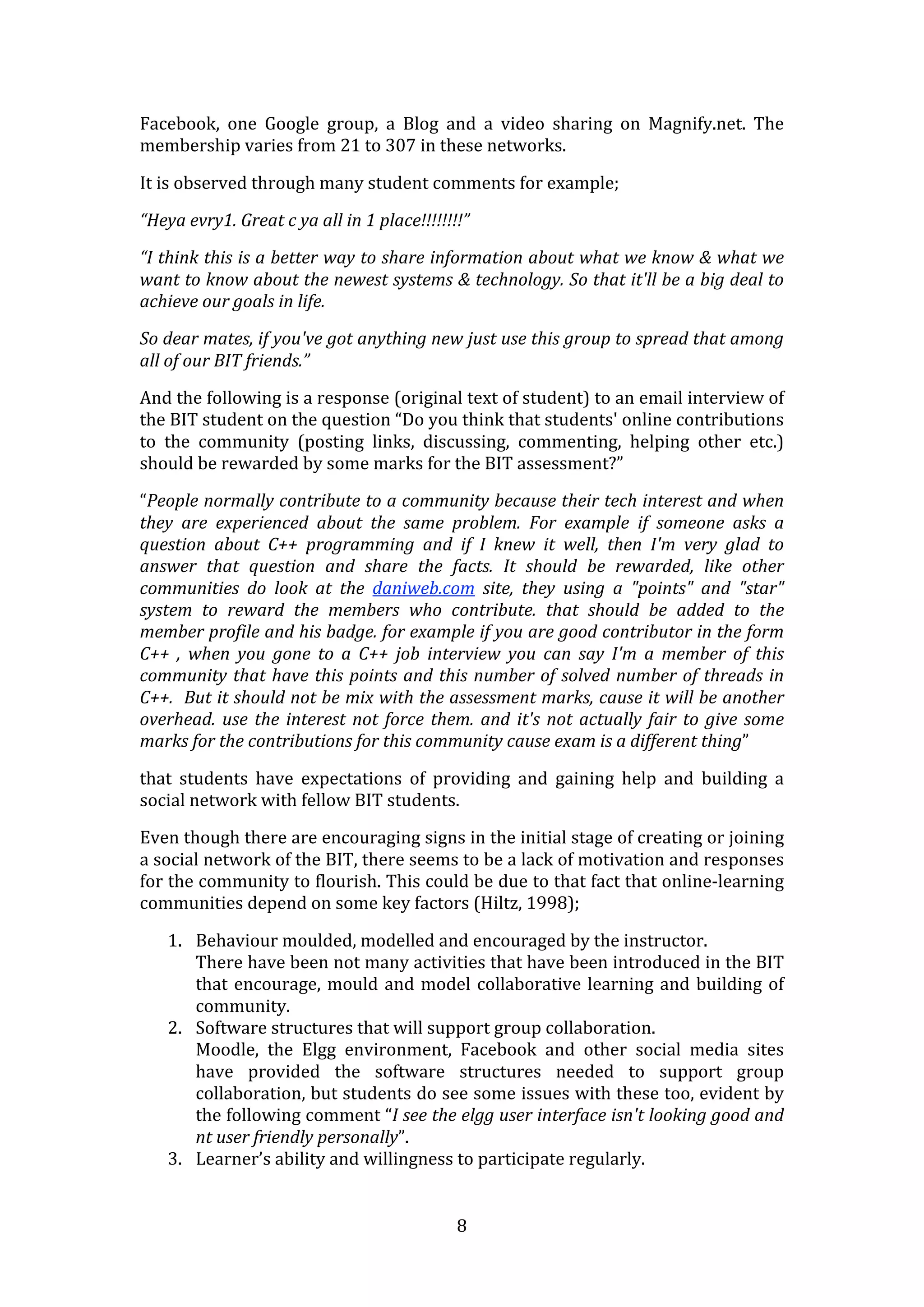 Facebook,  one  Google  group,  a  Blog  and  a  video  sharing  on  Magnify.net.  The 
membership varies from 21 to 307 in these networks.  

It is observed through many student comments for example; 

“Heya evry1. Great c ya all in 1 place!!!!!!!!” 

“I think this is a better way to share information about what we know & what we 
want to know about the newest systems & technology. So that it'll be a big deal to 
achieve our goals in life. 

So dear mates, if you've got anything new just use this group to spread that among 
all of our BIT friends.” 

And the following is a response (original text of student) to an email interview of 
the BIT student on the question “Do you think that students' online contributions 
to  the  community  (posting  links,  discussing,  commenting,  helping  other  etc.) 
should be rewarded by some marks for the BIT assessment?” 

“People normally contribute to a community because their tech interest and when 
they  are  experienced  about  the  same  problem.  For  example  if  someone  asks  a 
question  about  C++  programming  and  if  I  knew  it  well,  then  I'm  very  glad  to 
answer  that  question  and  share  the  facts.  It  should  be  rewarded,  like  other 
communities  do  look  at  the  daniweb.com  site,  they  using  a  "points"  and  "star" 
system  to  reward  the  members  who  contribute.  that  should  be  added  to  the 
member profile and his badge. for example if you are good contributor in the form 
C++  ,  when  you  gone  to  a  C++  job  interview  you  can  say  I'm  a  member  of  this 
community  that  have  this  points  and  this  number  of  solved  number  of  threads  in 
C++.  But it should not be mix with the assessment marks, cause it will be another 
overhead.  use  the  interest  not  force  them.  and  it's  not  actually  fair  to  give  some 
marks for the contributions for this community cause exam is a different thing” 

that  students  have  expectations  of  providing  and  gaining  help  and  building  a 
social network with fellow BIT students. 

Even though there are encouraging signs in the initial stage of creating or joining 
a social network of the BIT, there seems to be a lack of motivation and responses 
for the community to flourish. This could be due to that fact that online‐learning 
communities depend on some key factors (Hiltz, 1998); 

    1. Behaviour moulded, modelled and encouraged by the instructor. 
       There have been not many activities that have been introduced in the BIT 
       that  encourage,  mould  and  model  collaborative  learning  and  building  of 
       community. 
    2. Software structures that will support group collaboration. 
       Moodle,  the  Elgg  environment,  Facebook  and  other  social  media  sites 
       have  provided  the  software  structures  needed  to  support  group 
       collaboration, but students do see some issues with these too, evident by 
       the following comment “I see the elgg user interface isn't looking good and 
       nt user friendly personally”. 
    3. Learner’s ability and willingness to participate regularly.  


                                               8 
 