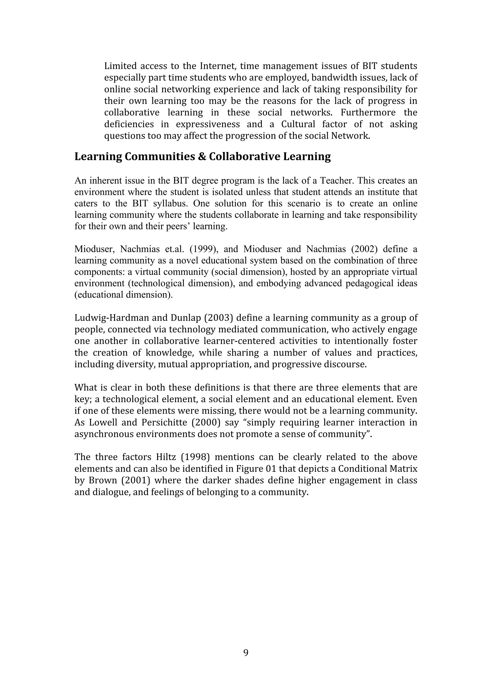 Limited  access  to  the  Internet,  time  management  issues  of  BIT  students 
       especially part time students who are employed, bandwidth issues, lack of 
       online social networking experience and lack of taking responsibility for 
       their  own  learning  too  may  be  the  reasons  for  the  lack  of  progress  in 
       collaborative  learning  in  these  social  networks.  Furthermore  the 
       deficiencies  in  expressiveness  and  a  Cultural  factor  of  not  asking 
       questions too may affect the progression of the social Network. 

Learning Communities & Collaborative Learning 
 
An inherent issue in the BIT degree program is the lack of a Teacher. This creates an
environment where the student is isolated unless that student attends an institute that
caters to the BIT syllabus. One solution for this scenario is to create an online
learning community where the students collaborate in learning and take responsibility
for their own and their peers’ learning.

Mioduser, Nachmias et.al. (1999), and Mioduser and Nachmias (2002) define a
learning community as a novel educational system based on the combination of three
components: a virtual community (social dimension), hosted by an appropriate virtual
environment (technological dimension), and embodying advanced pedagogical ideas
(educational dimension).

Ludwig‐Hardman and Dunlap (2003) define a learning community as a group of 
people, connected via technology mediated communication, who actively engage 
one  another  in  collaborative  learner‐centered  activities  to  intentionally  foster 
the  creation  of  knowledge,  while  sharing  a  number  of  values  and  practices, 
including diversity, mutual appropriation, and progressive discourse. 
 
What is clear in both these definitions is that there are three elements that are 
key; a technological element, a social element and an educational element. Even 
if one of these elements were missing, there would not be a learning community. 
As  Lowell  and  Persichitte  (2000)  say  “simply  requiring  learner  interaction  in 
asynchronous environments does not promote a sense of community”. 

The  three  factors  Hiltz  (1998)  mentions  can  be  clearly  related  to  the  above 
elements and can also be identified in Figure 01 that depicts a Conditional Matrix 
by  Brown  (2001)  where  the  darker  shades  define  higher  engagement  in  class 
and dialogue, and feelings of belonging to a community.
 
                                           




                                           9 
 