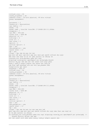 The Guide to Nmap
3 / 61
|clflush size : 64
|cache_alignment : 64
|address sizes : 36 bits physical, 48 bits virtual
|power management:
|
|processor : 2
|vendor_id : GenuineIntel
|cpu family : 6
|model : 42
|model name : Intel(R) Core(TM) i7-2640M CPU @ 2.80GHz
|stepping : 7
|cpu MHz : 800.000
|cache size : 4096 KB
|physical id : 0
|siblings : 4
|core id : 1
|cpu cores : 2
|apicid : 2
|initial apicid : 2
|fpu : yes
|fpu_exception : yes
|cpuid level : 13
|wp : yes
|flags : fpu vme de pse tsc msr
pae mce cx8 apic sep mtrr pge mca cmov pat pse36 clflush dts acpi
mmx fxsr sse sse2 ss ht tm |pbe syscall nx rdtscp lm
constant_tsc arch_perfmon pebs bts nopl
xtopology nonstop_tsc aperfmperf pni pclmulqdq dtes64
monitor ds_cpl vmx smx est tm2 ssse3 cx16 xtpr pdcm
sse4_1 sse4_2 x2apic popcnt aes xsave avx lahf_lm
ida arat epb xsaveopt pln pts dts tpr_shadow vnmi
flexpriority ept vpid
|bogomips : 5581.67
|clflush size : 64
|cache_alignment : 64
|address sizes : 36 bits physical, 48 bits virtual
|power management:
|
|processor : 3
|vendor_id : GenuineIntel
|cpu family : 6
|model : 42
|model name : Intel(R) Core(TM) i7-2640M CPU @ 2.80GHz
|stepping : 7
|cpu MHz : 800.000
|cache size : 4096 KB
|physical id : 0
|siblings : 4
|core id : 1
|cpu cores : 2
|apicid : 3
|initial apicid : 3
|fpu : yes
|fpu_exception : yes
|cpuid level : 13
|wp : yes
|flags : fpu vme de pse tsc msr pae mce cx8
apic sep mtrr pge mca cmov pat pse36 clflush dts acpi mmx fxsr sse sse2 ss
ht tm pbe syscall nx rdtscp
lm constant_tsc arch_perfmon pebs bts nopl xtopology nonstop_tsc aperfmperf pni pclmulqdq ←
dtes64 monitor ds_cpl vmx smx
est tm2 ssse3 cx16 xtpr pdcm sse4_1 sse4_2 x2apic popcnt aes
 