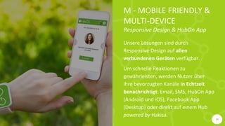 M - MOBILE FRIENDLY &
MULTI-DEVICE
Responsive Design & HubOn App
Unsere Lösungen sind durch
Responsive Design auf allen
verbundenen Geräten verfügbar.
Um schnelle Reaktionen zu
gewährleisten, werden Nutzer über
ihre bevorzugten Kanäle in Echtzeit
benachrichtigt: Email, SMS, HubOn App
(Android und iOS), Facebook App
(Desktop) oder direkt auf einem Hub
powered by Hakisa.
10
 