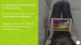 A - ASSISTENT & ADMIN TOOL
Ein Alltags-Assistent
Werden Sie mit Hilfe unserer Lösungen
Teil des Alltags Ihrer Communitys.
Managen Sie effizient Ihre Communitys
mit unserem benutzerfreundlichen
Administrationstool.
11
 