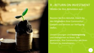 R - RETURN ON INVESTMENT
Weiten Sie Ihre Aktivitäten aus
Boosten Sie Ihre Aktivität, indem Sie
den Mitgliedern Ihrer Communitys
Content und Services zur Verfügung
stellen.
Unsere Lösungen sind kostengünstig
und ermöglichen es Ihnen, falls
gewünscht, Ihre Communitys mit Ihren
Partnern zu monetisieren.
12
 
