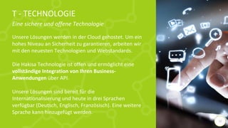T - TECHNOLOGIE
Eine sichere und offene Technologie
Unsere Lösungen werden in der Cloud gehostet. Um ein
hohes Niveau an Sicherheit zu garantieren, arbeiten wir
mit den neuesten Technologien und Webstandards.
Die Hakisa Technologie ist offen und ermöglicht eine
vollständige Integration von Ihren Business-
Anwendungen über API.
Unsere Lösungen sind bereit für die
Internationalisierung und heute in drei Sprachen
verfügbar (Deutsch, Englisch, Französisch). Eine weitere
Sprache kann hinzugefügt werden.
13
 