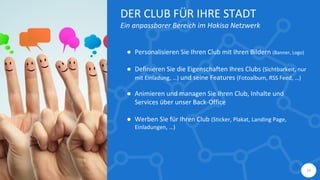 14
DER CLUB FÜR IHRE STADT
Ein anpassbarer Bereich im Hakisa Netzwerk
● Personalisieren Sie Ihren Club mit Ihren Bildern (Banner, Logo)
● Definieren Sie die Eigenschaften Ihres Clubs (Sichtbarkeit, nur
mit Einladung, …) und seine Features (Fotoalbum, RSS Feed, …)
● Animieren und managen Sie Ihren Club, Inhalte und
Services über unser Back-Office
● Werben Sie für Ihren Club (Sticker, Plakat, Landing Page,
Einladungen, …)
 