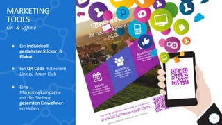 17
MARKETING
TOOLS
On- & Offline
● Ein individuell
gestalteter Sticker &
Plakat
● Ein QR Code mit einem
Link zu Ihrem Club
● Eine
Marketingkampagne
mit der Sie Ihre
gesamten Einwohner
erreichen
 