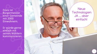 2
Franz ist
Bürgermeister
einer Gemeinde
mit 2000
Einwohnern.
Er würde gerne
einfach mit
seinen Wählern
kommunizieren
.
Neue
Technologien
JA … aber
einfach!
2
 