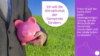 Franz ist auf der
Suche nach
einer
kostengünstigen
Lösung, um die
Wirtschaft der
Gemeinde
anzukurbeln und
das lokale Leben
zu beleben.
Ich will die
Attraktivität
der
Gemeinde
fördern.
3
 