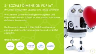 Wir sammeln Daten von intelligenten Objekten und
übermitteln diese in Echtzeit an eine private, vom Nutzer
definierte, Community.
Die Community kann sich über die Informationen in
einem geschützten Bereich austauschen und im Notfall
eingreifen.
Unsere Partner:
S - SOZIALE DIMENSION FÜR IoT
Wir geben intelligenten Objekten eine soziale Dimension
9
 