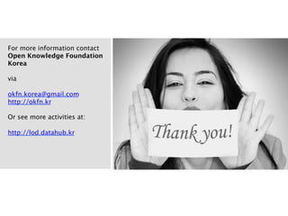 Background
Why OKF in Korea
1
Learn and share open data experiences
We expect to learn best practices, strategies, policies of open data, and also share more concrete examples
in Korea. Although Korean government has a great success in area of e-government, it is also big obstacle
for expanding “open data”. The vision and objectives of OKF can be a good guideline.
2
Make Korean open data more open, accessible
Various datasets already exist from government, and more datasets will be opened up in near future.
However, these datasets are not shared with other datasets from other countries or communities, because
of language, culture issues. OKF Korea aims to solve these limitations and to leverage open data in worldwide.
3
Make better successful communities of open data
Individuals and communities are now interested in using open data. However, for expanding their interests
to be live well-organized community is necessary. OKF Korea will be a hub for communicating,
collaborating, and connecting people who are willing to change their life using open data.
4