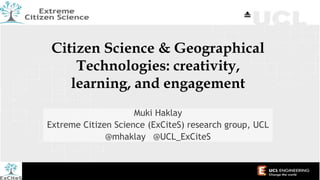 Citizen Science & Geographical
Technologies: creativity,
learning, and engagement
Muki Haklay
Extreme Citizen Science (ExCiteS) research group, UCL
@mhaklay @UCL_ExCiteS
 