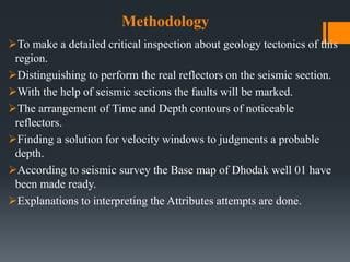 Methodology
To make a detailed critical inspection about geology tectonics of this
region.
Distinguishing to perform the real reflectors on the seismic section.
With the help of seismic sections the faults will be marked.
The arrangement of Time and Depth contours of noticeable
reflectors.
Finding a solution for velocity windows to judgments a probable
depth.
According to seismic survey the Base map of Dhodak well 01 have
been made ready.
Explanations to interpreting the Attributes attempts are done.
 