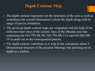 Depth Contour Map
 The depth contour map point out the structures of the area as well as
contributes the overall information’s about the depth along with its
range of precise formation.
 The given up depth contour maps are originated with the help of the
reflection time rates of the seismic lines of the Dhodak area that
containing the GO-795-SK-06, GO-795-SK-11A and GO-805-SK-
19 as point out in the consequential pattern.
 The depth contour contribute us to help in the conception about 3-
Dimensional structure of the peculiar lithology that pointing out its
depth as a surface.
 