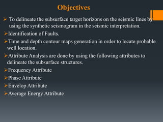 Objectives
 To delineate the subsurface target horizons on the seismic lines by
using the synthetic seismogram in the seismic interpretation.
Identification of Faults.
Time and depth contour maps generation in order to locate probable
well location.
Attribute Analysis are done by using the following attributes to
delineate the subsurface structures.
Frequency Attribute
Phase Attribute
Envelop Attribute
Average Energy Attribute
 