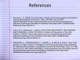 References	
  
	
  
• 

Azarnert,	
  L.	
  V.	
  (2010).	
  Free	
  educa9on,	
  fer9lity	
  and	
  human	
  capital	
  accumula9on.	
  
Journal	
  Of	
  Popula-on	
  Economics,	
  23(2),	
  449-­‐468.	
  doi:10.1007/
s00148-­‐008-­‐0205-­‐8	
  hJp://web.ebscohost.com.oclc.fullsail.edu:81/ehost/
pdfviewer/pdfviewer?vid=8&sid=c30a465e-­‐b76a-­‐4dee-­‐b9b7-­‐c0308c8a33ae
%40sessionmgr12&hid=21	
  	
  

• 

Julius,	
  M.	
  K.,	
  &	
  Bawane,	
  J.	
  (2011).	
  EDUCATION	
  AND	
  POVERTY,	
  RELATIONSHIP	
  
AND	
  CONCERNS.	
  A	
  CASE	
  FOR	
  KENYA.	
  Problems	
  Of	
  Educa-on	
  In	
  The	
  21St	
  
Century,	
  3272-­‐85.	
  hJp://web.ebscohost.com.oclc.fullsail.edu:81/ehost/
pdfviewer/pdfviewer?sid=c30a465e-­‐b76a-­‐4dee-­‐b9b7-­‐c0308c8a33ae
%40sessionmgr12&vid=5&hid=21	
  	
  

• 

SORJONEN,	
  K.,	
  HEMMINGSSON,	
  T.,	
  LUNDIN,	
  A.,	
  &	
  MELIN,	
  B.	
  (2011).	
  How	
  social	
  
posi9on	
  of	
  origin	
  relates	
  to	
  intelligence	
  and	
  level	
  of	
  educa9on	
  when	
  adjus9ng	
  
for	
  aJained	
  social	
  posi9on.	
  Scandinavian	
  Journal	
  Of	
  Psychology,	
  52(3),	
  277-­‐281.	
  
doi:10.1111/j.1467-­‐9450.2010.00871.x	
  web.ebscohost.com.oclc.fullsail.edu:81/
ehost/pdfviewer/pdfviewer?vid=10&sid=c30a465e-­‐b76a-­‐4dee-­‐b9b7-­‐
c0308c8a33ae%40sessionmgr12&hid=21	
  	
  

 