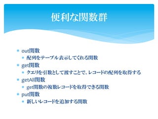 便利な関数群


*  out関数	
  
  *  配列をテーブル表示してくれる関数	
  
*  get関数	
  
  *  クエリを引数として渡すことで、レコードの配列を取得する	
  
*  getAll関数	
  
  *  get関数の複数レコードを取得できる関数	
  
*  put関数	
  
  *  新しいレコードを追加する関数
 