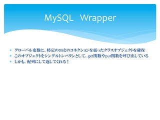 MySQL Wrapper


*  グローバル変数に、特定のDBとのコネクションを張ったクラスオブジェクトを確保	
  
*  このオブジェクトをシングルトンパタンとして、get関数やput関数を呼び出している	
  
*  しかも、配列にして返してくれる！	
  
 