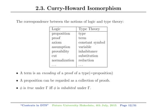 2.3. Curry-Howard Isomorphism
The correspondence between the notions of logic and type theory:
Logic Type Theory
proposition type
proof term
axiom constant symbol
assumption variable
provability inhabitance
cut substitution
normalization reduction
. . . . . .
• A term is an encoding of a proof of a type(=proposition)
• A proposition can be regarded as a collection of proofs.
• φ is true under Γ iﬀ φ is inhabited under Γ.
“Contexts in DTS” Future University Hakodate, 4th July, 2015 Page 12/31
 