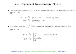 2.4. Dependent function/sum Types
• Dependent function type (x:A) → B is a generalized form of the function/implication
type A → B:
A → B
def
≡ (x:A) → B where x /∈ fv(B).
∀xB
def
≡ (x:entity) → B
• Dependent sum type
x:A
B
is a generalized form of the product/conjunction
type A × B:
A ∧ B
def
≡
x:A
B
where x /∈ fv(B).
∃xB
def
≡
x:entity
B
“Contexts in DTS” Future University Hakodate, 4th July, 2015 Page 13/31
 