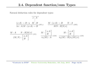 2.4. Dependent function/sum Types
Natural deduction rules for dependent types:
(x:A) → B : s
x : A....
M : B
i
λx : A.M : (x:A) → B
(ΠI ),i
M : (x:A) → B N : A
MN : B[N/x]
(ΠE)
M : A N : B[M/x]
(M, N) :
x:A
B
(ΣI )
M :
x:A
B
π1(M) : A
(ΣE)
M :
x:A
B
π2(M) : B[π1(M)/x]
(ΣE)
“Contexts in DTS” Future University Hakodate, 4th July, 2015 Page 14/31
 
