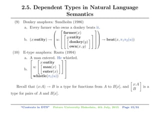 2.5. Dependent Types in Natural Language
Semantics
(9) Donkey anaphora: Sundholm (1986)
a. Every farmer who owns a donkey beats it.
b. (x:entity) →
⎛
⎜
⎜
⎝u:
⎡
⎢
⎢
⎣
farmer(x)⎡
⎣
y:entity
donkey(y)
own(x, y)
⎤
⎦
⎤
⎥
⎥
⎦
⎞
⎟
⎟
⎠ → beat(x, π1π2(u))
(10) E-type anaphora: Ranta (1994)
a. A man entered. He whistled.
b.
⎡
⎢
⎢
⎣
u:
⎡
⎣
x:entity
man(x)
enter(x)
⎤
⎦
whistle(π1(u))
⎤
⎥
⎥
⎦
Recall that (x:A) → B is a type for functions from A to B[x], and
x:A
B
is a
type for pairs of A and B[x].
“Contexts in DTS” Future University Hakodate, 4th July, 2015 Page 15/31
 